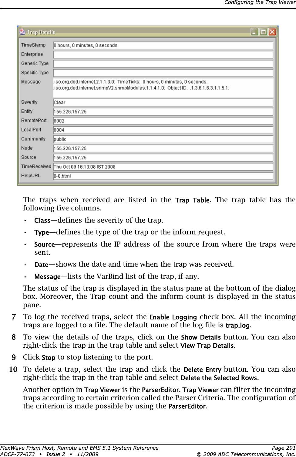 Configuring the Trap ViewerFlexWave Prism Host, Remote and EMS 5.1 System Reference Page 291ADCP-77-073 • Issue 2 • 11/2009 © 2009 ADC Telecommunications, Inc.The traps when received are listed in the Trap  Table. The trap table has the following five columns.•Class—defines the severity of the trap.•Type—defines the type of the trap or the inform request.•Source—represents the IP address of the source from where the traps were sent.•Date—shows the date and time when the trap was received.•Message—lists the VarBind list of the trap, if any.The status of the trap is displayed in the status pane at the bottom of the dialog box. Moreover, the Trap count and the inform count is displayed in the status pane.77 To log the received traps, select the Enable Logging check box. All the incoming traps are logged to a file. The default name of the log file is trap.log.88 To view the details of the traps, click on the Show Details button. You can also right-click the trap in the trap table and select View Trap Details.99 Click Stop to stop listening to the port. 100 To delete a trap, select the trap and click the Delete Entry button. You can also right-click the trap in the trap table and select Delete the Selected Rows.Another option in Trap Viewer is the ParserEditor.Trap Viewer can filter the incoming traps according to certain criterion called the Parser Criteria. The configuration of the criterion is made possible by using the ParserEditor.
