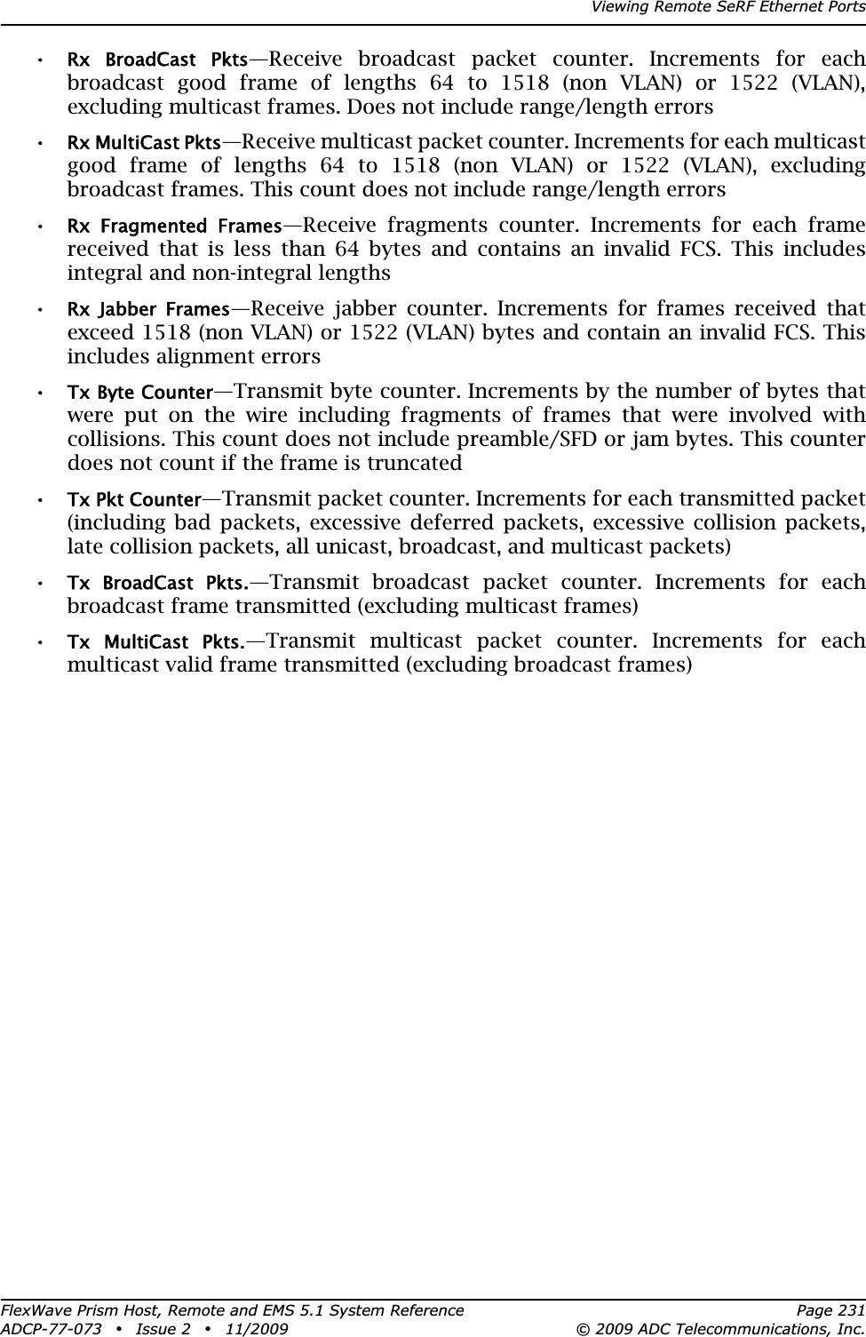 Viewing Remote SeRF Ethernet PortsFlexWave Prism Host, Remote and EMS 5.1 System Reference Page 231ADCP-77-073 • Issue 2 • 11/2009 © 2009 ADC Telecommunications, Inc.•Rx  BroadCast  Pkts—Receive broadcast packet counter. Increments for each broadcast good frame of lengths 64 to 1518 (non VLAN) or 1522 (VLAN), excluding multicast frames. Does not include range/length errors•Rx MultiCast Pkts—Receive multicast packet counter. Increments for each multicast good frame of lengths 64 to 1518 (non VLAN) or 1522 (VLAN), excluding broadcast frames. This count does not include range/length errors•Rx  Fragmented  Frames—Receive fragments counter. Increments for each frame received that is less than 64 bytes and contains an invalid FCS. This includes integral and non-integral lengths•Rx  Jabber  Frames—Receive jabber counter. Increments for frames received that exceed 1518 (non VLAN) or 1522 (VLAN) bytes and contain an invalid FCS. This includes alignment errors•Tx Byte Counter—Transmit byte counter. Increments by the number of bytes that were put on the wire including fragments of frames that were involved with collisions. This count does not include preamble/SFD or jam bytes. This counter does not count if the frame is truncated•Tx Pkt Counter—Transmit packet counter. Increments for each transmitted packet (including bad packets, excessive deferred packets, excessive collision packets, late collision packets, all unicast, broadcast, and multicast packets)•Tx  BroadCast  Pkts.—Transmit broadcast packet counter. Increments for each broadcast frame transmitted (excluding multicast frames)•Tx  MultiCast  Pkts.—Transmit multicast packet counter. Increments for each multicast valid frame transmitted (excluding broadcast frames)