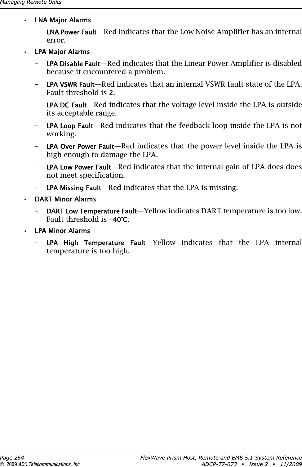 Managing Remote UnitsPage 254 FlexWave Prism Host, Remote and EMS 5.1 System Reference© 2009 ADC Telecommunications, Inc ADCP-77-073 • Issue 2 • 11/2009• LNA Major Alarms–LNA Power Fault—Red indicates that the Low Noise Amplifier has an internal error.• LPA Major Alarms–LPA Disable Fault—Red indicates that the Linear Power Amplifier is disabled because it encountered a problem.–LPA VSWR Fault—Red indicates that an internal VSWR fault state of the LPA. Fault threshold is 2.–LPA DC Fault—Red indicates that the voltage level inside the LPA is outside its acceptable range.–LPA Loop Fault—Red indicates that the feedback loop inside the LPA is not working.–LPA Over Power Fault—Red indicates that the power level inside the LPA is high enough to damage the LPA.–LPA Low Power Fault—Red indicates that the internal gain of LPA does does not meet specification.–LPA Missing Fault—Red indicates that the LPA is missing.• DART Minor Alarms–DART Low Temperature Fault—Yellow indicates DART temperature is too low. Fault threshold is -40°C.• LPA Minor Alarms–LPA  High  Temperature  Fault—Yellow indicates that the LPA internal temperature is too high.
