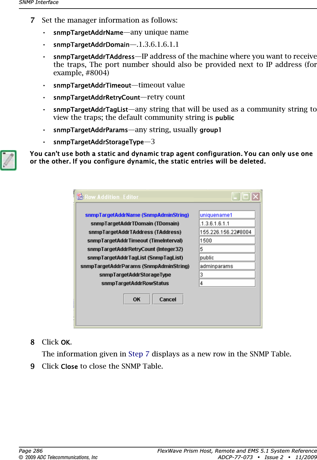 SNMP InterfacePage 286 FlexWave Prism Host, Remote and EMS 5.1 System Reference© 2009 ADC Telecommunications, Inc ADCP-77-073 • Issue 2 • 11/200977 Set the manager information as follows:•snmpTargetAddrName—any unique name•snmpTargetAddrDomain—.1.3.6.1.6.1.1•snmpTargetAddrTAddress—IP address of the machine where you want to receive the traps, The port number should also be provided next to IP address (for example, #8004)•snmpTargetAddrTimeout—timeout value•snmpTargetAddrRetryCount—retry count•snmpTargetAddrTagList—any string that will be used as a community string to view the traps; the default community string is public•snmpTargetAddrParams—any string, usually group1•snmpTargetAddrStorageType—388 Click OK.The information given in Step 7 displays as a new row in the SNMP Table.99 Click Close to close the SNMP Table.You can&apos;t use both a static and dynamic trap agent configuration. You can only use one or the other. If you configure dynamic, the static entries will be deleted.