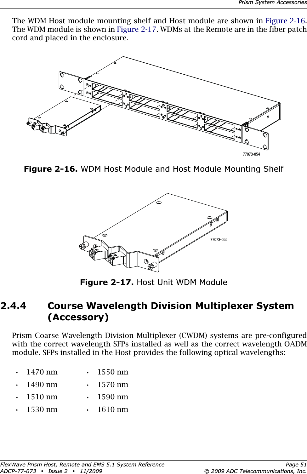 Prism System AccessoriesFlexWave Prism Host, Remote and EMS 5.1 System Reference Page 51ADCP-77-073 • Issue 2 • 11/2009 © 2009 ADC Telecommunications, Inc.The WDM Host module mounting shelf and Host module are shown in Figure 2-16.The WDM module is shown in Figure 2-17. WDMs at the Remote are in the fiber patch cord and placed in the enclosure.Figure 2-16. WDM Host Module and Host Module Mounting ShelfFigure 2-17. Host Unit WDM Module2.4.4 Course Wavelength Division Multiplexer System (Accessory)Prism Coarse Wavelength Division Multiplexer (CWDM) systems are pre-configured with the correct wavelength SFPs installed as well as the correct wavelength OADM module. SFPs installed in the Host provides the following optical wavelengths:•• 1470 nm •• 1550 nm•• 1490 nm •• 1570 nm•• 1510 nm •• 1590 nm•• 1530 nm •• 1610 nm77073-05477073-055
