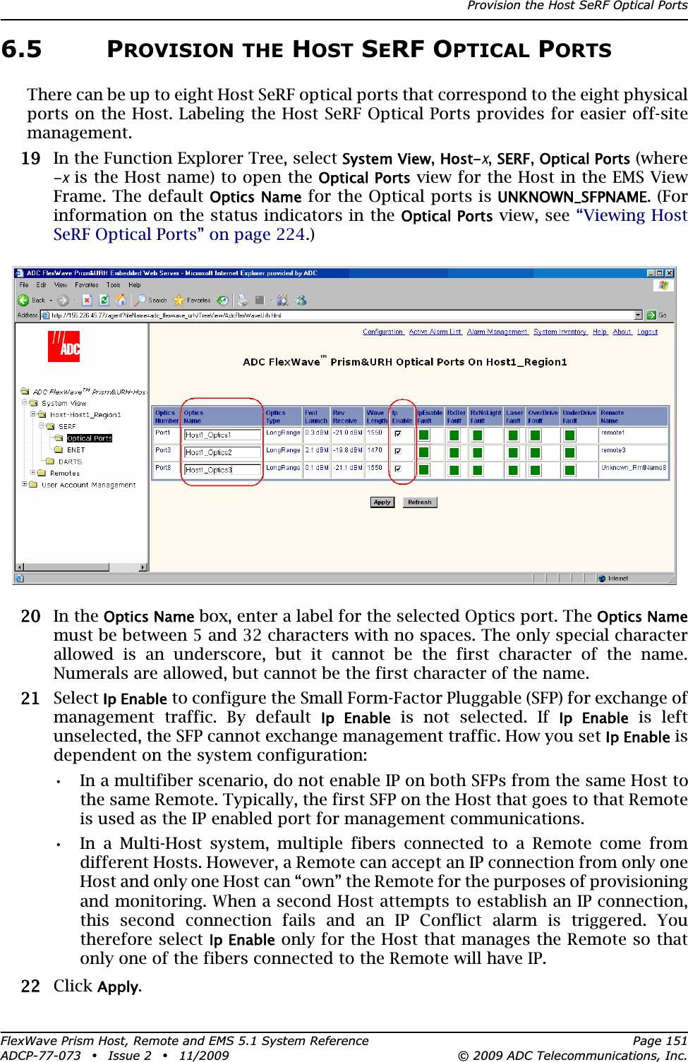 Provision the Host SeRF Optical PortsFlexWave Prism Host, Remote and EMS 5.1 System Reference Page 151ADCP-77-073 • Issue 2 • 11/2009 © 2009 ADC Telecommunications, Inc.6.5 PROVISION THE HOST SERF OPTICAL PORTSThere can be up to eight Host SeRF optical ports that correspond to the eight physical ports on the Host. Labeling the Host SeRF Optical Ports provides for easier off-site management.199 In the Function Explorer Tree, select System View,Host-x,SERF,Optical Ports (where -x is the Host name) to open the Optical Ports view for the Host in the EMS View Frame. The default Optics Name for the Optical ports is UNKNOWN_SFPNAME. (For information on the status indicators in the Optical Ports view, see “Viewing Host SeRF Optical Ports” on page 224.)200 In the Optics Name box, enter a label for the selected Optics port. The Optics Namemust be between 5 and 32 characters with no spaces. The only special character allowed is an underscore, but it cannot be the first character of the name. Numerals are allowed, but cannot be the first character of the name.211 Select Ip Enable to configure the Small Form-Factor Pluggable (SFP) for exchange of management traffic. By default Ip  Enable is not selected. If Ip  Enable is left unselected, the SFP cannot exchange management traffic. How you set Ip Enable is dependent on the system configuration:•• In a multifiber scenario, do not enable IP on both SFPs from the same Host to the same Remote. Typically, the first SFP on the Host that goes to that Remote is used as the IP enabled port for management communications.•• In a Multi-Host system, multiple fibers connected to a Remote come from different Hosts. However, a Remote can accept an IP connection from only one Host and only one Host can “own” the Remote for the purposes of provisioning and monitoring. When a second Host attempts to establish an IP connection, this second connection fails and an IP Conflict alarm is triggered. You therefore select Ip Enable only for the Host that manages the Remote so that only one of the fibers connected to the Remote will have IP. 222 Click Apply.