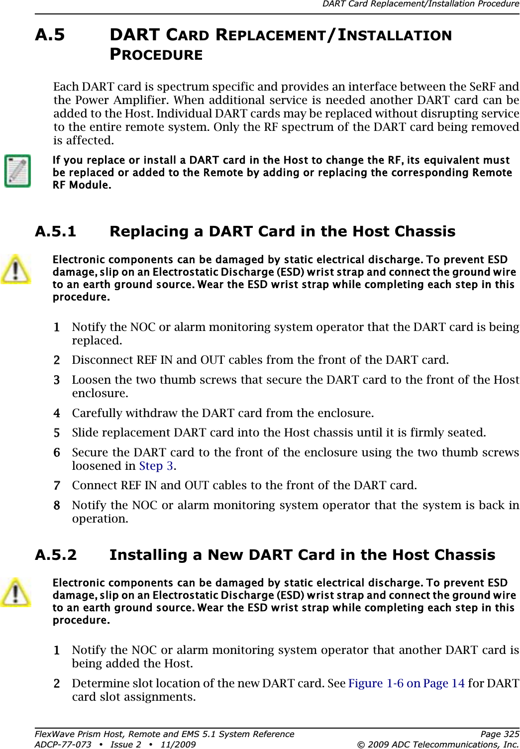 DART Card Replacement/Installation ProcedureFlexWave Prism Host, Remote and EMS 5.1 System Reference Page 325ADCP-77-073 • Issue 2 • 11/2009 © 2009 ADC Telecommunications, Inc.A.5 DART CARD REPLACEMENT/INSTALLATIONPROCEDUREEach DART card is spectrum specific and provides an interface between the SeRF and the Power Amplifier. When additional service is needed another DART card can be added to the Host. Individual DART cards may be replaced without disrupting service to the entire remote system. Only the RF spectrum of the DART card being removed is affected.A.5.1 Replacing a DART Card in the Host Chassis11 Notify the NOC or alarm monitoring system operator that the DART card is being replaced.22 Disconnect REF IN and OUT cables from the front of the DART card.33 Loosen the two thumb screws that secure the DART card to the front of the Host enclosure.44 Carefully withdraw the DART card from the enclosure. 55 Slide replacement DART card into the Host chassis until it is firmly seated.66 Secure the DART card to the front of the enclosure using the two thumb screws loosened in Step 3.77 Connect REF IN and OUT cables to the front of the DART card.88 Notify the NOC or alarm monitoring system operator that the system is back in operation.A.5.2 Installing a New DART Card in the Host Chassis11 Notify the NOC or alarm monitoring system operator that another DART card is being added the Host.22 Determine slot location of the new DART card. See Figure 1-6 on Page 14 for DART card slot assignments.If you replace or install a DART card in the Host to change the RF, its equivalent must be replaced or added to the Remote by adding or replacing the corresponding Remote RF Module.Electronic components can be damaged by static electrical discharge. To prevent ESD damage, slip on an Electrostatic Discharge (ESD) wrist strap and connect the ground wire to an earth ground source. Wear the ESD wrist strap while completing each step in this procedure.Electronic components can be damaged by static electrical discharge. To prevent ESD damage, slip on an Electrostatic Discharge (ESD) wrist strap and connect the ground wire to an earth ground source. Wear the ESD wrist strap while completing each step in this procedure.