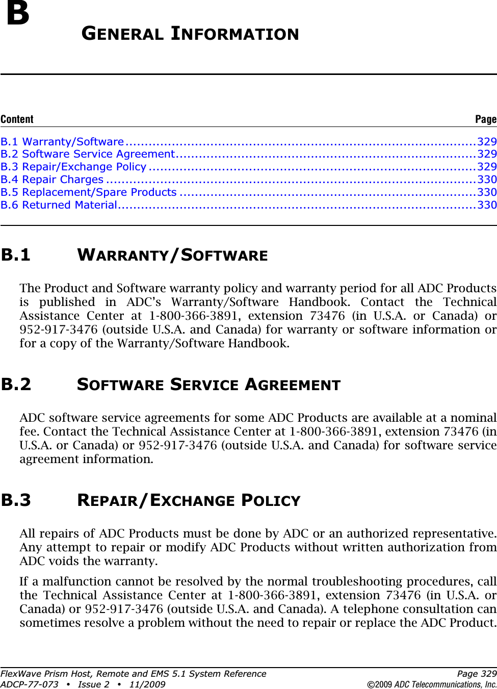 FlexWave Prism Host, Remote and EMS 5.1 System Reference Page 329ADCP-77-073 • Issue 2 • 11/2009 ©2009 ADC Telecommunications, Inc.BGENERAL INFORMATIONB.1 Warranty/Software...........................................................................................329B.2 Software Service Agreement..............................................................................329B.3 Repair/Exchange Policy .....................................................................................329B.4 Repair Charges ................................................................................................330B.5 Replacement/Spare Products .............................................................................330B.6 Returned Material.............................................................................................330B.1 WARRANTY/SOFTWAREThe Product and Software warranty policy and warranty period for all ADC Products is published in ADC’s Warranty/Software Handbook. Contact the Technical Assistance Center at 1-800-366-3891, extension 73476 (in U.S.A. or Canada) or 952-917-3476 (outside U.S.A. and Canada) for warranty or software information or for a copy of the Warranty/Software Handbook.B.2 SOFTWARE SERVICE AGREEMENTADC software service agreements for some ADC Products are available at a nominal fee. Contact the Technical Assistance Center at 1-800-366-3891, extension 73476 (in U.S.A. or Canada) or 952-917-3476 (outside U.S.A. and Canada) for software service agreement information.B.3 REPAIR/EXCHANGE POLICYAll repairs of ADC Products must be done by ADC or an authorized representative. Any attempt to repair or modify ADC Products without written authorization from ADC voids the warranty.If a malfunction cannot be resolved by the normal troubleshooting procedures, call the Technical Assistance Center at 1-800-366-3891, extension 73476 (in U.S.A. or Canada) or 952-917-3476 (outside U.S.A. and Canada). A telephone consultation can sometimes resolve a problem without the need to repair or replace the ADC Product.Content Page