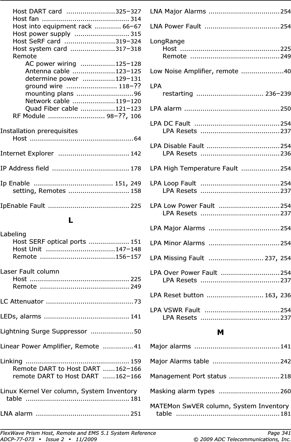 FlexWave Prism Host, Remote and EMS 5.1 System Reference Page 341ADCP-77-073 • Issue 2 • 11/2009 © 2009 ADC Telecommunications, Inc.Host DART card ........................325–327Host fan ........................................... 314Host into equipment rack ............. 66–67Host power supply ........................... 315Host SeRF card .........................319–324Host system card ......................317–318RemoteAC power wiring .................125–128Antenna cable .....................123–125determine power ................129–131ground wire ......................... 118–??mounting plans ............................96Network cable .....................119–120Quad Fiber cable .................121–123RF Module ............................ 98–??, 106Installation prerequisitesHost ...................................................64Internet Explorer ................................... 142IP Address field ...................................... 178Ip Enable ....................................... 151,249setting, Remotes .............................. 158IpEnable Fault ........................................ 225LLabelingHost SERF optical ports .................... 151Host Unit ..................................147–148Remote .....................................156–157Laser Fault columnHost ................................................. 225Remote ............................................ 249LC Attenuator ...........................................73LEDs, alarms .......................................... 141Lightning Surge Suppressor ..................... 50Linear Power Amplifier, Remote ............... 41Linking ................................................... 159Remote DART to Host DART ......162–166remote DART to Host DART ......162–166Linux Kernel Ver column, System Inventory table ................................................... 181LNA alarm .............................................. 251LNA Major Alarms ...................................254LNA Power Fault .....................................254LongRangeHost .................................................225Remote ............................................249Low Noise Amplifier, remote .....................40LPArestarting ................................. 236–239LPA alarm ...............................................250LPA DC Fault ..........................................254LPA Resets .......................................237LPA Disable Fault ....................................254LPA Resets .......................................236LPA High Temperature Fault ...................254LPA Loop Fault .......................................254LPA Resets .......................................237LPA Low Power Fault ..............................254LPA Resets .......................................237LPA Major Alarms ...................................254LPA Minor Alarms ...................................254LPA Missing Fault ........................... 237,254LPA Over Power Fault .............................254LPA Resets .......................................237LPA Reset button ............................ 163,236LPA VSWR Fault .....................................254LPA Resets .......................................237MMajor alarms ..........................................141Major Alarms table .................................242Management Port status .........................218Masking alarm types ..............................260MATEMon SwVER column, System Inventory table ...................................................181