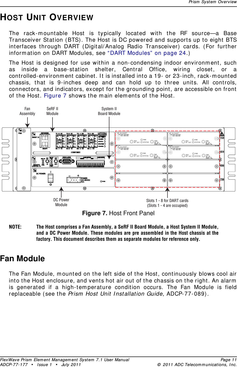 Prism System OverviewFlexWave Prism Element Management System 7.1 User Manual Page 11ADCP-77-177 • Issue 1 • July 2011 © 2011 ADC Telecommunications, Inc.HOST UNIT OVERVIEWThe rack-mountable Host is typically located with the RF source—a Base Transceiver Station (BTS). The Host is DC powered and supports up to eight BTS interfaces through DART (Digital/Analog Radio Transceiver) cards. (For further information on DART Modules, see “DART Modules” on page 24.)The Host is designed for use within a non-condensing indoor environment, such as inside a base-station shelter, Central Office, wiring closet, or a controlled-environment cabinet. It is installed into a 19- or 23-inch, rack-mounted chassis, that is 9-inches deep and can hold up to three units. All controls, connectors, and indicators, except for the grounding point, are accessible on front of the Host. Figure 7 shows the main elements of the Host.Figure 7. Host Front PanelNOTE: The Host comprises a Fan Assembly, a SeRF II Board Module, a Host System II Module, and a DC Power Module. These modules are pre assembled in the Host chassis at the factory. This document describes them as separate modules for reference only. Fan ModuleThe Fan Module, mounted on the left side of the Host, continuously blows cool air into the Host enclosure, and vents hot air out of the chassis on the right. An alarm is generated if a high-temperature condition occurs. The Fan Module is field replaceable (see the Prism Host Unit Installation Guide, ADCP-77-089).FanAssemblySeRF IIModuleSystem IIBoard ModuleDC PowerModuleSlots 1 - 8 for DART cards(Slots 1 - 4 are occupied)