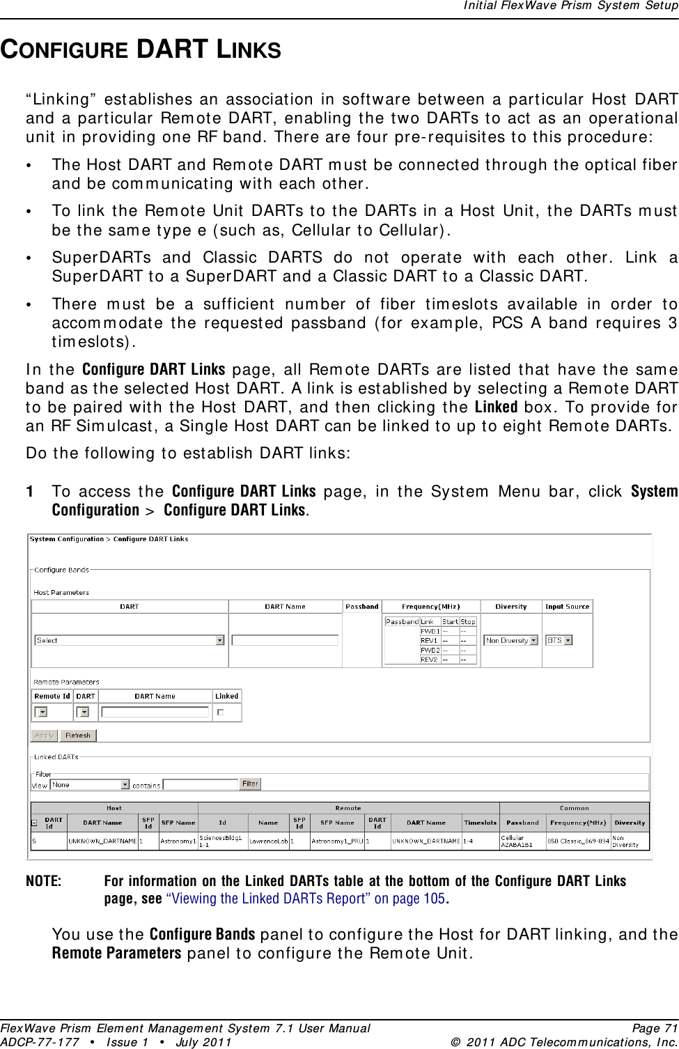 I nit ial FlexWave Prism  System  SetupFlexWave Prism  Elem ent  Managem ent Syst em  7.1 User Manual Page 71ADCP- 77- 1 77  • Issue 1 • July 2011 ©  2011 ADC Telecom m unicat ions, I nc.CONFIGURE DART LINKS“ Linking”  est ablishes an associat ion in soft ware between a part icular Host  DART and a particular Rem ote DART, enabling the t wo DARTs to act as an operational unit in providing one RF band. There are four pre- requisites to this procedure:•The Host DART and Rem ot e DART m ust  be connected through the opt ical fiber and be com m unicating with each other.•To link t he Rem ot e Unit DARTs t o t he DARTs in a Host  Unit, t he DARTs m ust  be t he sam e type e ( such as, Cellular t o Cellular).•SuperDARTs and Classic DARTS do not  operat e wit h each other. Link a SuperDART t o a SuperDART and a Classic DART to a Classic DART.•There m ust  be a sufficient  num ber of fiber tim eslot s available in order to accom m odat e the request ed passband (for exam ple, PCS A band requires 3 t im eslot s) .I n t he Configure DART Links page, all Rem ote DARTs are list ed that have t he sam e band as t he selected Host DART. A link is established by selecting a Rem ote DART to be paired with t he Host  DART, and then clicking the Linked box. To provide for an RF Sim u lcast , a Single Host  DART can be linked t o up t o eight Rem ote DARTs. Do the following to establish DART links:1To access t he Configure DART Links page, in t he Syst em  Menu bar, click System Configuration &gt;  Configure DART Links.NOTE: For information on the Linked DARTs table at the bottom of the Configure DART Links page, see “Viewing the Linked DARTs Report” on page 105.You use the Configure Bands panel to configure the Host  for DART linking, and the Remote Parameters panel to configure the Rem ote Unit .