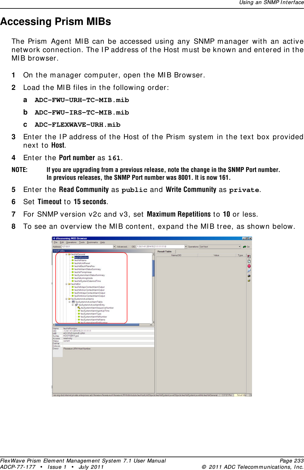 Using an SNMP I nt erfaceFlexWave Prism  Elem ent Managem ent  Syst em  7.1 User Manual Page 233ADCP- 77- 177  • I ssue 1 • July 2011 ©  2011 ADC Telecom m unicat ions, I nc.Accessing Prism MIBsThe Prism  Agent  MI B can be accessed using any SNMP m anager wit h an act ive net work connect ion. The I P address of t he Host m ust  be known and ent ered in t he MI B browser.1On t he m anager com puter, open t he MI B Browser. 2Load t he MI B files in the following order:aADC-FWU-URH-TC-MIB.mib bADC-FWU-IRS-TC-MIB.mib cADC-FLEXWAVE-URH.mib 3Ent er t he I P address of t he Host of t he Prism  syst em  in t he t ext box provided next  to Host. 4Enter the Port number as 161.NOTE: If you are upgrading from a previous release, note the change in the SNMP Port number. In previous releases, the SNMP Port number was 8001. It is now 161.5Enter the Read Community as public and Write Community as private.6Set Timeout t o 15 seconds.7For SNMP version v2c and v3, set Maximum Repetitions t o 10 or less.8To see an overview t he MI B cont ent , expand t he MI B t ree, as shown below. 