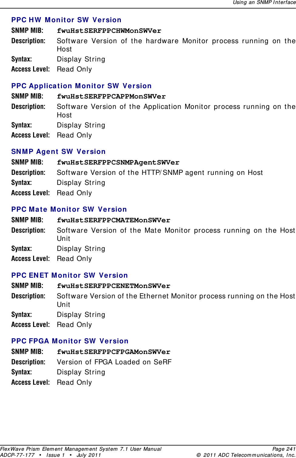 Using an SNMP I nt erfaceFlexWave Prism  Elem ent Managem ent  Syst em  7.1 User Manual Page 241ADCP- 77- 177  • I ssue 1 • July 2011 ©  2011 ADC Telecom m unicat ions, I nc.PPC H W  Mon it or SW  Ver sionSNMP MIB: fwuHstSERFPPCHWMonSWVerDescription: Soft ware Version of the hardware Monit or process running on t he HostSyntax: Display StringAccess Level: Read OnlyPPC Application Monit or SW  VersionSNMP MIB: fwuHstSERFPPCAPPMonSWVerDescription: Soft ware Version of the Applicat ion Monit or process running on t he HostSyntax: Display StringAccess Level: Read OnlySN M P Agent  SW  VersionSNMP MIB: fwuHstSERFPPCSNMPAgentSWVerDescription: Soft ware Version of the HTTP/ SNMP agent  running on HostSyntax: Display StringAccess Level: Read OnlyPPC M ate Monit or SW  VersionSNMP MIB: fwuHstSERFPPCMATEMonSWVerDescription: Soft ware Version of the Mat e Monit or process running on the HostUnitSyntax: Display StringAccess Level: Read OnlyPPC EN ET Monit or SW  VersionSNMP MIB: fwuHstSERFPPCENETMonSWVerDescription: Soft ware Version of the Ethernet  Monitor process running on the HostUnitSyntax: Display StringAccess Level: Read OnlyPPC FPGA M onit or SW  VersionSNMP MIB: fwuHstSERFPPCFPGAMonSWVerDescription: Version of FPGA Loaded on SeRFSyntax: Display StringAccess Level: Read Only