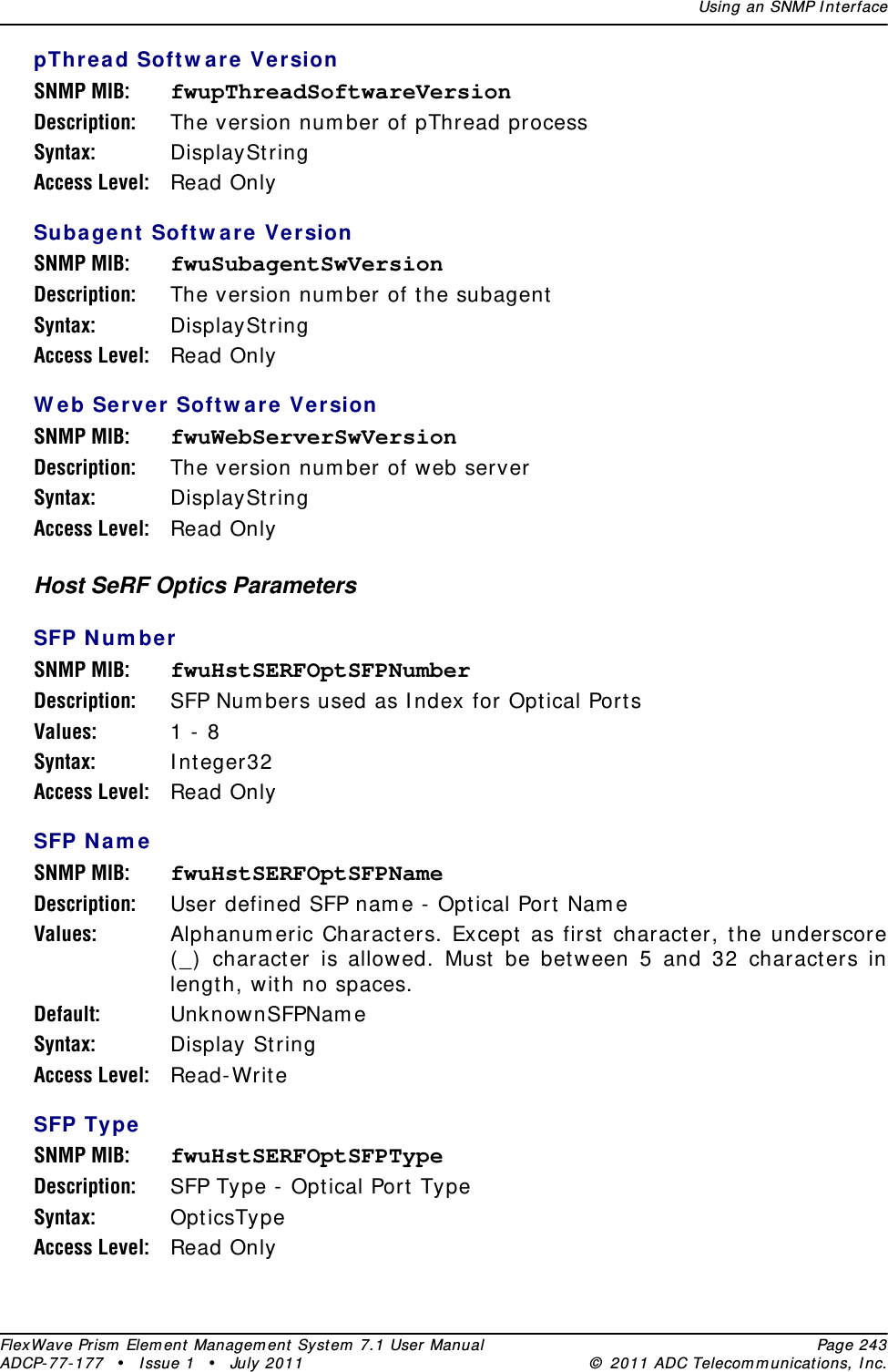 Using an SNMP I nt erfaceFlexWave Prism  Elem ent Managem ent  Syst em  7.1 User Manual Page 243ADCP- 77- 177  • I ssue 1 • July 2011 ©  2011 ADC Telecom m unicat ions, I nc.pTh rea d Soft w a re VersionSNMP MIB: fwupThreadSoftwareVersionDescription: The version num ber of pThread processSyntax: DisplaySt ringAccess Level: Read OnlySubagent  Softw ar e VersionSNMP MIB: fwuSubagentSwVersionDescription: The version num ber of t he subagentSyntax: DisplaySt ringAccess Level: Read OnlyW e b Server  Softw are  VersionSNMP MIB: fwuWebServerSwVersionDescription: The version num ber of web serverSyntax: DisplaySt ringAccess Level: Read OnlyHost SeRF Optics ParametersSFP Num be rSNMP MIB: fwuHstSERFOptSFPNumberDescription: SFP Num bers used as I ndex for Opt ical Port sValues: 1 -  8Syntax: I nt eger32 Access Level: Read OnlySFP Nam eSNMP MIB: fwuHstSERFOptSFPNameDescription: User defined SFP nam e - Opt ical Port  Nam eValues: Alphanum eric Charact ers. Except  as first  character, t he underscore ( _)  charact er is allowed. Must be between 5 and 32 characters in lengt h, wit h no spaces.Default: UnknownSFPNam eSyntax: Display StringAccess Level: Read- Writ eSFP TypeSNMP MIB: fwuHstSERFOptSFPTypeDescription: SFP Type - Opt ical Port TypeSyntax: Opt icsTypeAccess Level: Read Only