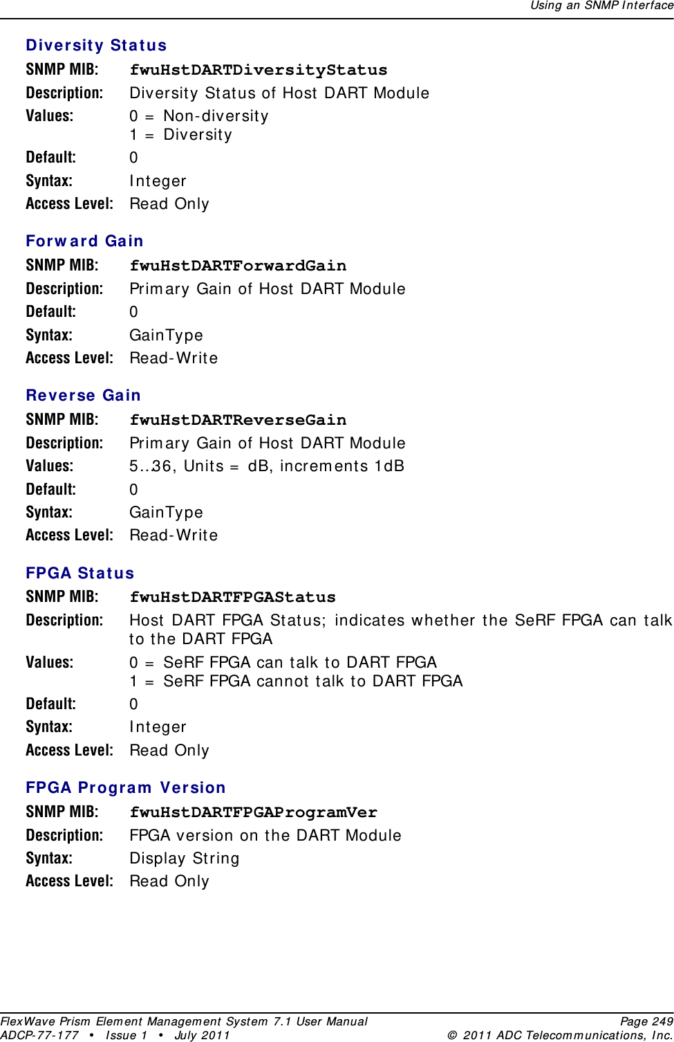 Using an SNMP I nt erfaceFlexWave Prism  Elem ent Managem ent  Syst em  7.1 User Manual Page 249ADCP- 77- 177  • I ssue 1 • July 2011 ©  2011 ADC Telecom m unicat ions, I nc.Diversit y St a t usSNMP MIB: fwuHstDARTDiversityStatusDescription: Diversit y St atus of Host  DART ModuleValues: 0 =  Non- diversit y1 =  Diversit yDefault: 0Syntax: I ntegerAccess Level: Read OnlyForw ard GainSNMP MIB: fwuHstDARTForwardGainDescription: Prim ary Gain of Host  DART Module Default: 0Syntax: GainTypeAccess Level: Read- Writ eReverse GainSNMP MIB: fwuHstDARTReverseGainDescription: Prim ary Gain of Host  DART ModuleValues: 5…36, Unit s =  dB, increm ents 1dBDefault: 0Syntax: GainTypeAccess Level: Read- Writ eFPGA St atusSNMP MIB: fwuHstDARTFPGAStatusDescription: Host DART FPGA St at us;  indicat es whet her the SeRF FPGA can talk to t he DART FPGAValues: 0 =  SeRF FPGA can talk t o DART FPGA1 =  SeRF FPGA cannot  talk t o DART FPGADefault: 0Syntax: I ntegerAccess Level: Read OnlyFPGA Pr ogram  Ver sionSNMP MIB: fwuHstDARTFPGAProgramVerDescription: FPGA version on t he DART ModuleSyntax: Display StringAccess Level: Read Only