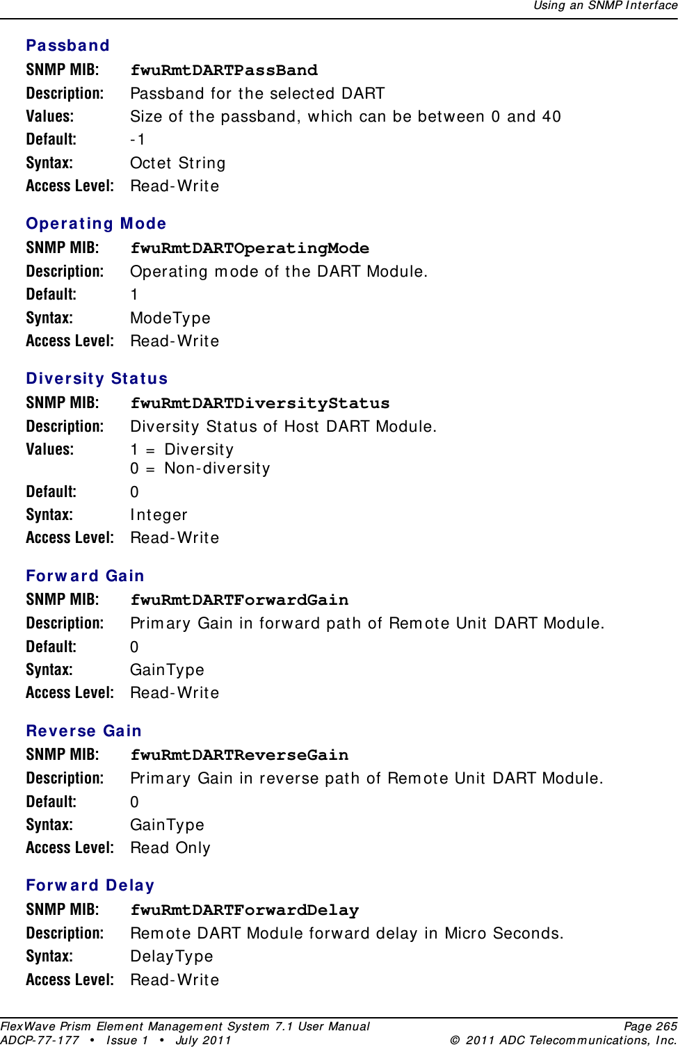 Using an SNMP I nt erfaceFlexWave Prism  Elem ent Managem ent  Syst em  7.1 User Manual Page 265ADCP- 77- 177  • I ssue 1 • July 2011 ©  2011 ADC Telecom m unicat ions, I nc.Pa ssbandSNMP MIB: fwuRmtDARTPassBandDescription: Passband for the select ed DARTValues: Size of t he passband, which can be bet ween 0 and 40Default: - 1Syntax: Oct et StringAccess Level: Read- Writ eOpe rating ModeSNMP MIB: fwuRmtDARTOperatingModeDescription: Operat ing m ode of t he DART Module.Default: 1Syntax: ModeTypeAccess Level: Read- Writ eDiversit y St a t usSNMP MIB: fwuRmtDARTDiversityStatusDescription: Diversit y St atus of Host  DART Module.Values: 1 =  Diversit y 0 =  Non- diversit yDefault: 0Syntax: I ntegerAccess Level: Read- Writ eForw ard GainSNMP MIB: fwuRmtDARTForwardGainDescription: Prim ary Gain in forward path of Rem ot e Unit  DART Module.Default: 0Syntax: GainTypeAccess Level: Read- Writ eReverse GainSNMP MIB: fwuRmtDARTReverseGainDescription: Prim ary Gain in reverse pat h of Rem ot e Unit  DART Module.Default: 0Syntax: GainTypeAccess Level: Read OnlyForw ard Dela ySNMP MIB: fwuRmtDARTForwardDelayDescription: Rem ot e DART Module forward delay in Micro Seconds.Syntax: DelayTypeAccess Level: Read- Writ e