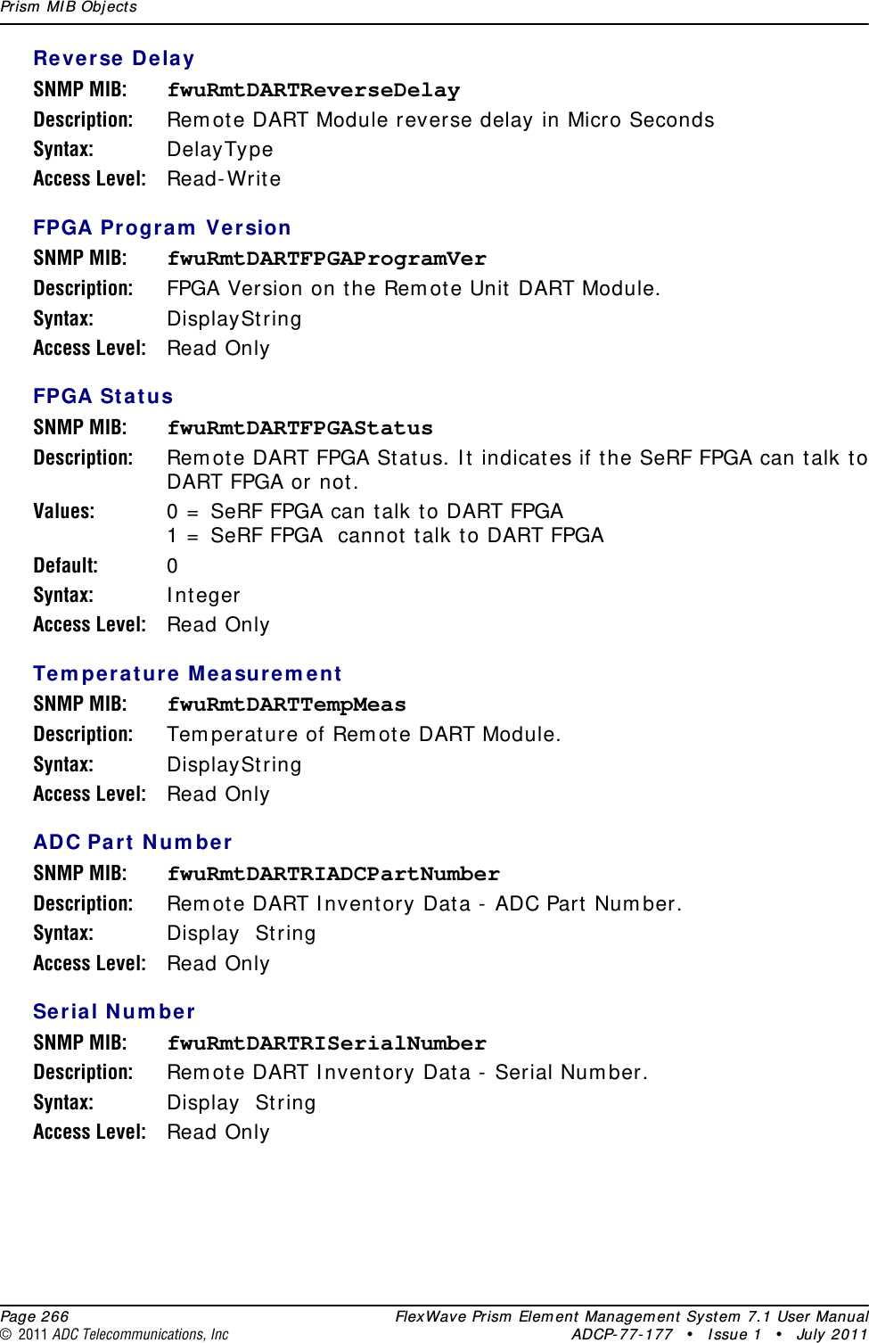 Prism  MI B Obj ect s  Page 266 FlexWave Prism  Elem ent Managem ent  System  7.1 User Manual© 2011 ADC Telecommunications, Inc ADCP-77- 177 • I ssue 1 • July 2011Reverse Dela ySNMP MIB: fwuRmtDARTReverseDelayDescription: Rem ot e DART Module reverse delay in Micro SecondsSyntax: DelayTypeAccess Level: Read- Writ eFPGA Pr ogram  Ver sionSNMP MIB: fwuRmtDARTFPGAProgramVerDescription: FPGA Version on t he Rem ot e Unit  DART Module.Syntax: DisplaySt ringAccess Level: Read OnlyFPGA St atusSNMP MIB: fwuRmtDARTFPGAStatusDescription: Rem ot e DART FPGA St at us. I t indicat es if t he SeRF FPGA can talk t o DART FPGA or not .Values: 0 =  SeRF FPGA can talk t o DART FPGA1 =  SeRF FPGA  cannot t alk t o DART FPGADefault: 0Syntax: I ntegerAccess Level: Read OnlyTe m pera t ure M ea sure m entSNMP MIB: fwuRmtDARTTempMeasDescription: Tem perat ure of Rem ot e DART Module.Syntax: DisplaySt ringAccess Level: Read OnlyADC Pa rt N um berSNMP MIB: fwuRmtDARTRIADCPartNumberDescription: Rem ot e DART I nventory Data -  ADC Part  Num ber.Syntax: Display  St ringAccess Level: Read OnlySe rial N um berSNMP MIB: fwuRmtDARTRISerialNumberDescription: Rem ot e DART I nventory Data -  Serial Num ber.Syntax: Display  St ringAccess Level: Read Only