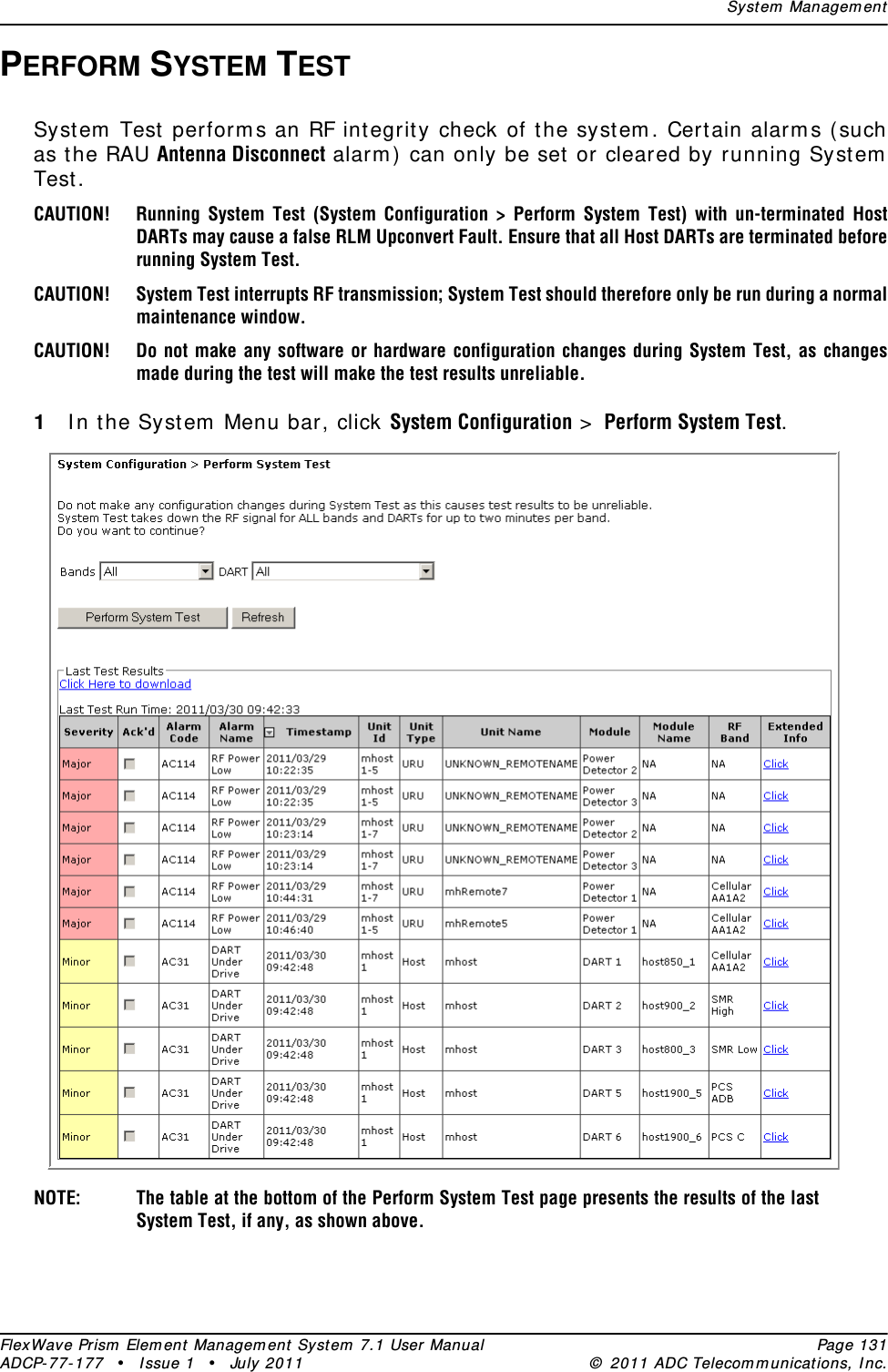 Syst em  Managem entFlexWave Prism  Elem ent Managem ent  Syst em  7.1 User Manual Page 131ADCP- 77- 177  • I ssue 1 • July 2011 ©  2011 ADC Telecom m unicat ions, I nc.PERFORM SYSTEM TESTSyst em  Test perform s an RF integrit y check of the syst em . Cert ain alarm s ( such as the RAU Antenna Disconnect alarm ) can only be set  or cleared by running Syst em  Test .CAUTION! Running System Test (System Configuration &gt; Perform System Test) with un-terminated Host DARTs may cause a false RLM Upconvert Fault. Ensure that all Host DARTs are terminated before running System Test.CAUTION! System Test interrupts RF transmission; System Test should therefore only be run during a normal maintenance window.CAUTION! Do not make any software or hardware configuration changes during System Test, as changes made during the test will make the test results unreliable.1I n the Syst em  Menu bar, click System Configuration &gt;  Perform System Test.NOTE: The table at the bottom of the Perform System Test page presents the results of the last System Test, if any, as shown above.