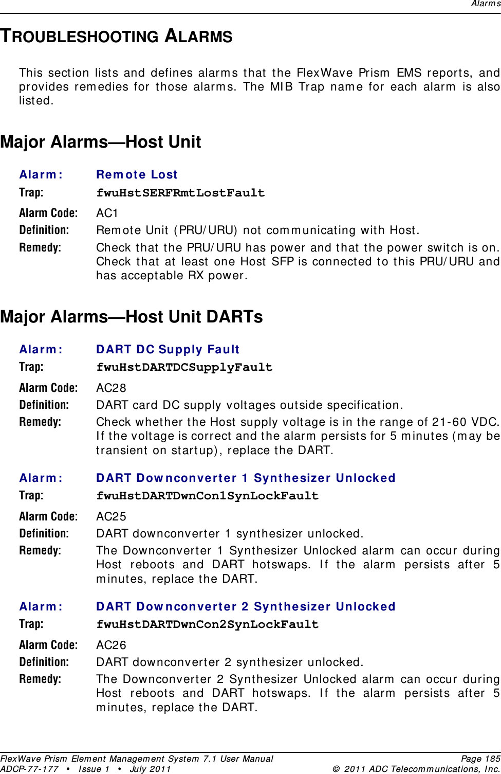 Alar m sFlexWave Prism  Elem ent Managem ent  Syst em  7.1 User Manual Page 185ADCP- 77- 177  • I ssue 1 • July 2011 ©  2011 ADC Telecom m unicat ions, I nc.TROUBLESHOOTING ALARMSThis sect ion list s and defines alarm s that t he FlexWave Prism  EMS reports, and provides rem edies for t hose alarm s. The MI B Trap nam e for each alarm  is also list ed.Major Alarms—Host Unit Ala rm : Rem ot e  LostTrap: fwuHstSERFRmtLostFaultAlarm Code: AC1Definition: Rem ot e Unit  ( PRU/ URU)  not  com m unicating wit h Host .Remedy: Check t hat  the PRU/ URU has power and t hat  the power swit ch is on. Check t hat  at least  one Host SFP is connect ed t o t his PRU/ URU and has acceptable RX power.Major Alarms—Host Unit DARTs Ala rm : DART D C Supply FaultTrap: fwuHstDARTDCSupplyFaultAlarm Code: AC28Definition: DART card DC supply volt ages outside specificat ion.Remedy: Check whether the Host  supply volt age is in the range of 21-60 VDC. I f t he volt age is correct and the alarm  persists for 5 m inutes (m ay be transient  on st art up) , replace the DART.Ala rm : DART D ow nconvert e r 1  Syn thesizer UnlockedTrap: fwuHstDARTDwnCon1SynLockFaultAlarm Code: AC25Definition: DART downconvert er 1 synt hesizer unlocked.Remedy: The Downconverter 1 Synt hesizer Unlocked alarm  can occur during Host reboot s and DART hotswaps. I f the alarm  persists aft er 5 m inutes, replace the DART.Ala rm : DART D ow nconvert e r 2  Synthesize r Unlock edTrap: fwuHstDARTDwnCon2SynLockFaultAlarm Code: AC26Definition: DART downconvert er 2 synt hesizer unlocked.Remedy: The Downconverter 2 Synt hesizer Unlocked alarm  can occur during Host reboot s and DART hotswaps. I f the alarm  persists aft er 5 m inutes, replace the DART.