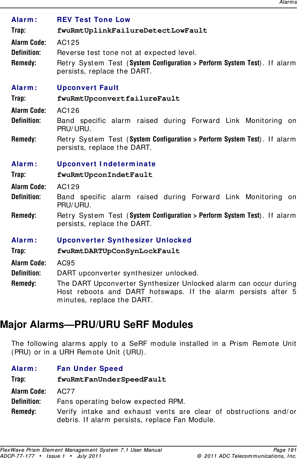 Alar m sFlexWave Prism  Elem ent Managem ent  Syst em  7.1 User Manual Page 191ADCP- 77- 177  • I ssue 1 • July 2011 ©  2011 ADC Telecom m unicat ions, I nc.Ala rm : REV Test  Ton e LowTrap: fwuRmtUplinkFailureDetectLowFaultAlarm Code: AC125Definition: Reverse test t one not at  expect ed level.Remedy: Ret ry Syst em  Test ( System Configuration &gt; Perform System Test) . I f alarm  persist s, replace the DART.Ala rm : Upconver t  FaultTrap: fwuRmtUpconvertfailureFaultAlarm Code: AC126Definition: Band specific alarm  raised during Forward Link Monit oring on PRU/ URU.Remedy: Ret ry Syst em  Test ( System Configuration &gt; Perform System Test) . I f alarm  persist s, replace the DART.Ala rm : Upconve rt I nde t erm inat eTrap: fwuRmtUpconIndetFaultAlarm Code: AC129Definition: Band specific alarm  raised during Forward Link Monit oring on PRU/ URU.Remedy: Ret ry Syst em  Test ( System Configuration &gt; Perform System Test) . I f alarm  persist s, replace the DART.Ala rm : Upconver t er Synt hesize r UnlockedTrap: fwuRmtDARTUpConSynLockFaultAlarm Code: AC95Definition: DART upconvert er synt hesizer unlocked.Remedy: The DART Upconvert er Synt hesizer Unlocked alarm  can occur during Host reboot s and DART hotswaps. I f the alarm  persists aft er 5 m inutes, replace the DART.Major Alarms—PRU/URU SeRF ModulesThe following alarm s apply to a SeRF m odule installed in a Prism  Rem ot e Unit  ( PRU)  or in a URH Rem ot e Unit  ( URU) .Ala rm : Fa n Under SpeedTrap: fwuRmtFanUnderSpeedFaultAlarm Code: AC77Definition: Fans operating below expect ed RPM.Remedy: Verify intake and exhaust vent s are clear of obst ruct ions and/ or debris. I f alarm  persists, replace Fan Module.