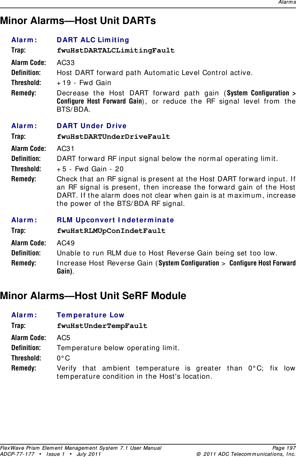 Alar m sFlexWave Prism  Elem ent Managem ent  Syst em  7.1 User Manual Page 197ADCP- 77- 177  • I ssue 1 • July 2011 ©  2011 ADC Telecom m unicat ions, I nc.Minor Alarms—Host Unit DARTs Ala rm : DART ALC Lim it ingTrap: fwuHstDARTALCLimitingFaultAlarm Code: AC33Definition: Host  DART forward path Aut om atic Level Cont rol act ive.Threshold: + 19 -  Fwd GainRemedy: Decrease t he Host  DART forward path gain (System Configuration &gt; Configure Host Forward Gain) , or reduce the RF signal level from  t he BTS/ BDA.Ala rm : DART Un der Dr iveTrap: fwuHstDARTUnderDriveFaultAlarm Code: AC31Definition: DART forward RF input  signal below the norm al operat ing lim it.Threshold: + 5 -  Fwd Gain -  20Remedy: Check t hat  an RF signal is present  at t he Host DART forward input . I f an RF signal is present, t hen increase the forward gain of t he Host  DART. I f t he alarm  does not clear when gain is at m axim um , increase the power of t he BTS/ BDA RF signal.Ala rm : RLM Upconver t  I ndet er m inateTrap: fwuHstRLMUpConIndetFaultAlarm Code: AC49Definition: Unable t o run RLM due t o Host  Reverse Gain being set  too low.Remedy: I ncrease Host  Reverse Gain ( System Configuration &gt;  Configure Host Forward Gain).Minor Alarms—Host Unit SeRF ModuleAla rm : Te m pe ra t ure  LowTrap: fwuHstUnderTempFaultAlarm Code: AC5Definition: Tem perat ure below operating lim it .Threshold: 0° CRemedy: Verify that  am bient  tem perat ure is great er t han 0° C;  fix low tem perat ure condit ion in t he Host &apos;s location.