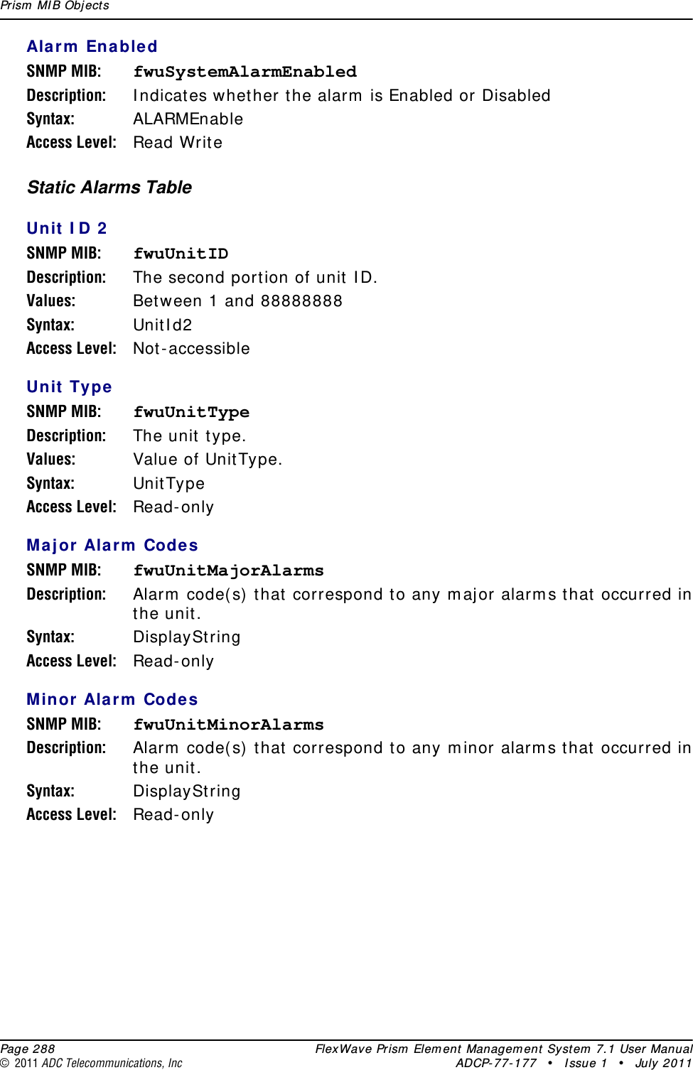 Prism MIB Objects  Page 288 FlexWave Prism Element Management System 7.1 User Manual© 2011 ADC Telecommunications, Inc ADCP-77-177 • Issue 1 • July 2011Alarm EnabledSNMP MIB: fwuSystemAlarmEnabledDescription: Indicates whether the alarm is Enabled or Disabled Syntax: ALARMEnableAccess Level: Read WriteStatic Alarms TableUnit ID 2SNMP MIB: fwuUnitIDDescription: The second portion of unit ID.Values: Between 1 and 88888888Syntax: UnitId2Access Level: Not-accessibleUnit TypeSNMP MIB: fwuUnitTypeDescription: The unit type.Values: Value of UnitType.Syntax: UnitTypeAccess Level: Read-onlyMajor Alarm CodesSNMP MIB: fwuUnitMajorAlarmsDescription: Alarm code(s) that correspond to any major alarms that occurred in the unit.Syntax: DisplayStringAccess Level: Read-onlyMinor Alarm CodesSNMP MIB: fwuUnitMinorAlarmsDescription: Alarm code(s) that correspond to any minor alarms that occurred in the unit.Syntax: DisplayStringAccess Level: Read-only