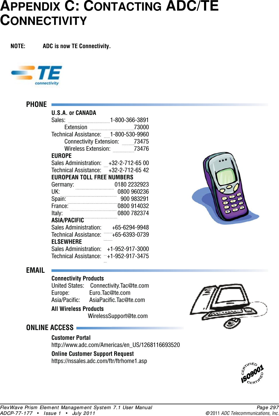 FlexWave Prism Element Management System 7.1 User Manual Page 297ADCP-77-177 • Issue 1 • July 2011 ©2011 ADC Telecommunications, Inc.APPENDIX C: CONTACTING ADC/TE CONNECTIVITYNOTE: ADC is now TE Connectivity.PHONEU.S.A. or CANADASales:     1-800-366-3891 Extension   73000Technical Assistance:  1-800-530-9960 Connectivity Extension:  73475 Wireless Extension:  73476EUROPESales Administration:  +32-2-712-65 00Technical Assistance:  +32-2-712-65 42EUROPEAN TOLL FREE NUMBERSGermany:   0180 2232923UK:     0800 960236Spain:   900 983291France:   0800 914032Italy:     0800 782374ASIA/PACIFICSales Administration:  +65-6294-9948Technical Assistance:  +65-6393-0739ELSEWHERESales Administration:  +1-952-917-3000Technical Assistance:  +1-952-917-3475 EMAILONLINE ACCESSConnectivity ProductsUnited States:  Connectivity.Tac@te.comEurope:       Euro.Tac@te.comAsia/Pacific:      AsiaPacific.Tac@te.comAll Wireless Products        WirelessSupport@te.comCustomer Portalhttp://www.adc.com/Americas/en_US/1268116693520Online Customer Support Requesthttps://nssales.adc.com/ftr/ftrhome1.asp