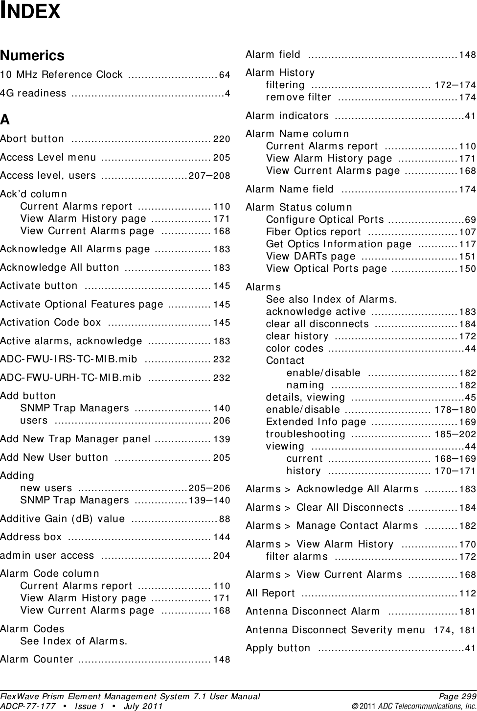 FlexWave Prism Element Management System 7.1 User Manual Page 299ADCP-77-177 • Issue 1 • July 2011 ©2011 ADC Telecommunications, Inc.INDEXNumerics10 MHz Reference Clock ...........................644G readiness ..............................................4AAbort button .......................................... 220Access Level menu ................................. 205Access level, users ..........................207–208Ack’d columnCurrent Alarms report ...................... 110View Alarm History page .................. 171View Current Alarms page ............... 168Acknowledge All Alarms page ................. 183Acknowledge All button .......................... 183Activate button ...................................... 145Activate Optional Features page ............. 145Activation Code box ............................... 145Active alarms, acknowledge ................... 183ADC-FWU-IRS-TC-MIB.mib .................... 232ADC-FWU-URH-TC-MIB.mib ................... 232Add buttonSNMP Trap Managers ....................... 140users ............................................... 206Add New Trap Manager panel ................. 139Add New User button ............................. 205Addingnew users .................................205–206SNMP Trap Managers ................139–140Additive Gain (dB) value ..........................88Address box ........................................... 144admin user access ................................. 204Alarm Code columnCurrent Alarms report ...................... 110View Alarm History page .................. 171View Current Alarms page ............... 168Alarm CodesSee Index of Alarms.Alarm Counter ........................................ 148Alarm field .............................................148Alarm Historyfiltering .................................... 172–174remove filter ....................................174Alarm indicators .......................................41Alarm Name columnCurrent Alarms report ......................110View Alarm History page ..................171View Current Alarms page ................168Alarm Name field ...................................174Alarm Status columnConfigure Optical Ports .......................69Fiber Optics report ...........................107Get Optics Information page ............117View DARTs page .............................151View Optical Ports page ....................150AlarmsSee also Index of Alarms.acknowledge active ..........................183clear all disconnects .........................184clear history .....................................172color codes .........................................44Contactenable/disable ...........................182naming ......................................182details, viewing ..................................45enable/disable .......................... 178–180Extended Info page ..........................169troubleshooting ........................ 185–202viewing ..............................................44current ............................... 168–169history ............................... 170–171Alarms &gt; Acknowledge All Alarms ..........183Alarms &gt; Clear All Disconnects ...............184Alarms &gt; Manage Contact Alarms ..........182Alarms &gt; View Alarm History .................170filter alarms .....................................172Alarms &gt; View Current Alarms ...............168All Report ...............................................112Antenna Disconnect Alarm .....................181Antenna Disconnect Severity menu 174, 181Apply button ............................................41