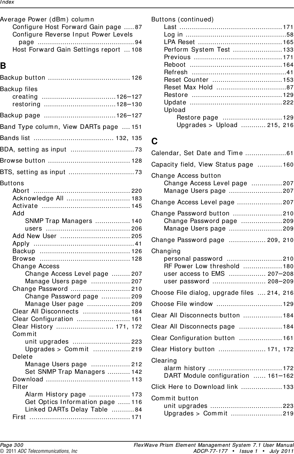 Index  Page 300 FlexWave Prism Element Management System 7.1 User Manual© 2011 ADC Telecommunications, Inc ADCP-77-177 • Issue 1 • July 2011Average Power (dBm) columnConfigure Host Forward Gain page .....87Configure Reverse Input Power Levels page ...............................................94Host Forward Gain Settings report ... 108BBackup button ........................................ 126Backup filescreating ....................................126–127restoring ...................................128–130Backup page ...................................126–127Band Type column, View DARTs page .... 151Bands list ....................................... 132, 135BDA, setting as input ...............................73Browse button ........................................ 128BTS, setting as input ................................73ButtonsAbort ............................................... 220Acknowledge All ............................... 183Activate ........................................... 145AddSNMP Trap Managers ................. 140users ......................................... 206Add New User .................................. 205Apply .................................................41Backup ............................................ 126Browse ............................................ 128Change AccessChange Access Level page ......... 207Manage Users page ................... 207Change Password ............................. 210Change Password page .............. 209Manage User page ..................... 209Clear All Disconnects ....................... 184Clear Configuration .......................... 161Clear History ............................ 171, 172Commitunit upgrades ............................ 223Upgrades &gt; Commit .................. 219DeleteManage Users page ................... 212Set SNMP Trap Managers ........... 142Download ......................................... 113FilterAlarm History page .................... 173Get Optics Information page ...... 116Linked DARTs Delay Table ...........84First ................................................. 171Buttons (continued)Last ..................................................171Log in .................................................58LPA Reset .........................................165Perform System Test ........................133Previous ...........................................171Reboot .............................................164Refresh ..............................................41Reset Counter ..................................153Reset Max Hold ..................................87Restore ............................................129Update .............................................222UploadRestore page .............................129Upgrades &gt; Upload ............ 215, 216CCalendar, Set Date and Time ....................61Capacity field, View Status page ............160Change Access buttonChange Access Level page ...............207Manage Users page ..........................207Change Access Level page ......................207Change Password button ........................210Change Password page ....................209Manage Users page ..........................209Change Password page .................. 209, 210Changingpersonal password ...........................210RF Power Low threshold ...................180user access to EMS .................. 207–208user password .......................... 208–209Choose File dialog, upgrade files .... 214, 216Choose File window ................................129Clear All Disconnects button ...................184Clear All Disconnects page .....................184Clear Configuration button .....................161Clear History button ....................... 171, 172Clearingalarm history ....................................172DART Module configuration ...... 161–162Click Here to Download link ....................133Commit buttonunit upgrades ...................................223Upgrades &gt; Commit .........................219