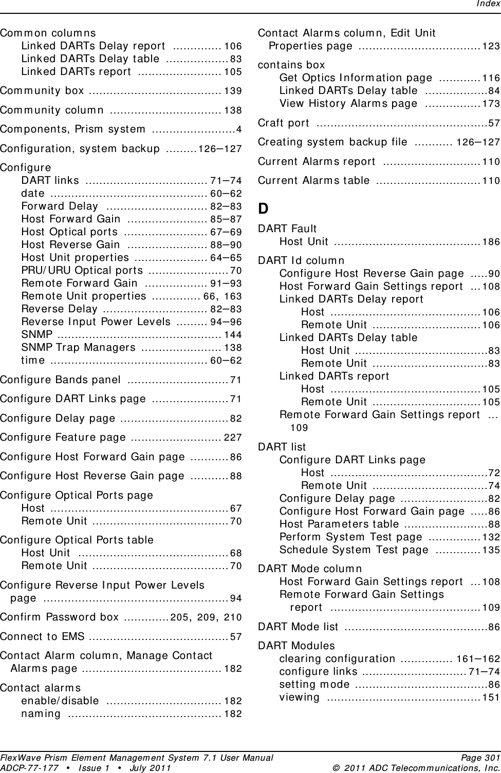 IndexFlexWave Prism Element Management System 7.1 User Manual Page 301ADCP-77-177 • Issue 1 • July 2011 © 2011 ADC Telecommunications, Inc.Common columnsLinked DARTs Delay report .............. 106Linked DARTs Delay table ..................83Linked DARTs report ........................ 105Community box ...................................... 139Community column ................................ 138Components, Prism system ........................4Configuration, system backup .........126–127ConfigureDART links ................................... 71–74date ............................................. 60–62Forward Delay ............................. 82–83Host Forward Gain ....................... 85–87Host Optical ports ........................ 67–69Host Reverse Gain ....................... 88–90Host Unit properties ..................... 64–65PRU/URU Optical ports .......................70Remote Forward Gain .................. 91–93Remote Unit properties .............. 66, 163Reverse Delay .............................. 82–83Reverse Input Power Levels ......... 94–96SNMP ............................................... 144SNMP Trap Managers ....................... 138time ............................................. 60–62Configure Bands panel .............................71Configure DART Links page ......................71Configure Delay page ...............................82Configure Feature page .......................... 227Configure Host Forward Gain page ...........86Configure Host Reverse Gain page ...........88Configure Optical Ports pageHost ...................................................67Remote Unit .......................................70Configure Optical Ports tableHost Unit ...........................................68Remote Unit .......................................70Configure Reverse Input Power Levels page .....................................................94Confirm Password box .............205, 209, 210Connect to EMS ........................................57Contact Alarm column, Manage Contact Alarms page ........................................ 182Contact alarmsenable/disable ................................. 182naming ............................................182Contact Alarms column, Edit Unit Properties page ...................................123contains boxGet Optics Information page ............116Linked DARTs Delay table ..................84View History Alarms page ................173Craft port .................................................57Creating system backup file ........... 126–127Current Alarms report ............................110Current Alarms table ..............................110DDART FaultHost Unit ..........................................186DART Id columnConfigure Host Reverse Gain page .....90Host Forward Gain Settings report ...108Linked DARTs Delay reportHost ...........................................106Remote Unit ...............................106Linked DARTs Delay tableHost Unit ......................................83Remote Unit .................................83Linked DARTs reportHost ...........................................105Remote Unit ...............................105Remote Forward Gain Settings report ...109DART listConfigure DART Links pageHost .............................................72Remote Unit .................................74Configure Delay page .........................82Configure Host Forward Gain page .....86Host Parameters table ........................88Perform System Test page ...............132Schedule System Test page .............135DART Mode columnHost Forward Gain Settings report ...108Remote Forward Gain Settings report ...........................................109DART Mode list .........................................86DART Modulesclearing configuration ............... 161–162configure links ..............................71–74setting mode ......................................86viewing ............................................151