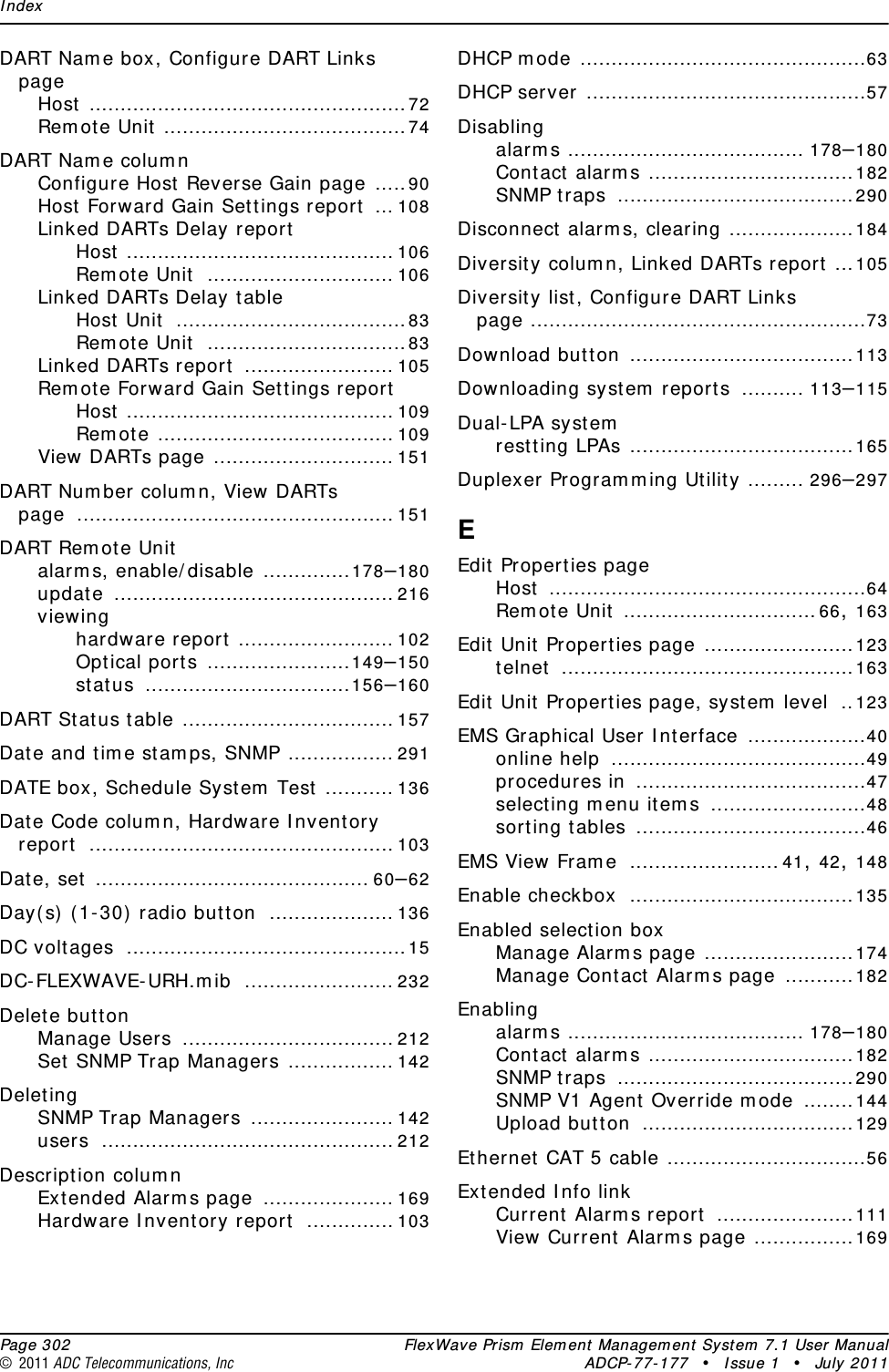 Index  Page 302 FlexWave Prism Element Management System 7.1 User Manual© 2011 ADC Telecommunications, Inc ADCP-77-177 • Issue 1 • July 2011DART Name box, Configure DART Links pageHost ...................................................72Remote Unit .......................................74DART Name columnConfigure Host Reverse Gain page .....90Host Forward Gain Settings report ... 108Linked DARTs Delay reportHost ........................................... 106Remote Unit .............................. 106Linked DARTs Delay tableHost Unit .....................................83Remote Unit ................................83Linked DARTs report ........................ 105Remote Forward Gain Settings reportHost ........................................... 109Remote ...................................... 109View DARTs page ............................. 151DART Number column, View DARTs page ................................................... 151DART Remote Unitalarms, enable/disable ..............178–180update ............................................. 216viewinghardware report ......................... 102Optical ports .......................149–150status .................................156–160DART Status table .................................. 157Date and time stamps, SNMP ................. 291DATE box, Schedule System Test ........... 136Date Code column, Hardware Inventory report ................................................. 103Date, set ............................................ 60–62Day(s) (1-30) radio button .................... 136DC voltages .............................................15DC-FLEXWAVE-URH.mib ........................ 232Delete buttonManage Users .................................. 212Set SNMP Trap Managers ................. 142DeletingSNMP Trap Managers ....................... 142users ............................................... 212Description columnExtended Alarms page ..................... 169Hardware Inventory report .............. 103DHCP mode ..............................................63DHCP server .............................................57Disablingalarms ...................................... 178–180Contact alarms .................................182SNMP traps ......................................290Disconnect alarms, clearing ....................184Diversity column, Linked DARTs report ...105Diversity list, Configure DART Links page ......................................................73Download button ....................................113Downloading system reports .......... 113–115Dual-LPA systemrestting LPAs ....................................165Duplexer Programming Utility ......... 296–297EEdit Properties pageHost ...................................................64Remote Unit ...............................66, 163Edit Unit Properties page ........................123telnet ...............................................163Edit Unit Properties page, system level ..123EMS Graphical User Interface ...................40online help .........................................49procedures in .....................................47selecting menu items .........................48sorting tables .....................................46EMS View Frame ........................41, 42, 148Enable checkbox ....................................135Enabled selection boxManage Alarms page ........................174Manage Contact Alarms page ...........182Enablingalarms ...................................... 178–180Contact alarms .................................182SNMP traps ......................................290SNMP V1 Agent Override mode ........144Upload button ..................................129Ethernet CAT 5 cable ................................56Extended Info linkCurrent Alarms report ......................111View Current Alarms page ................169