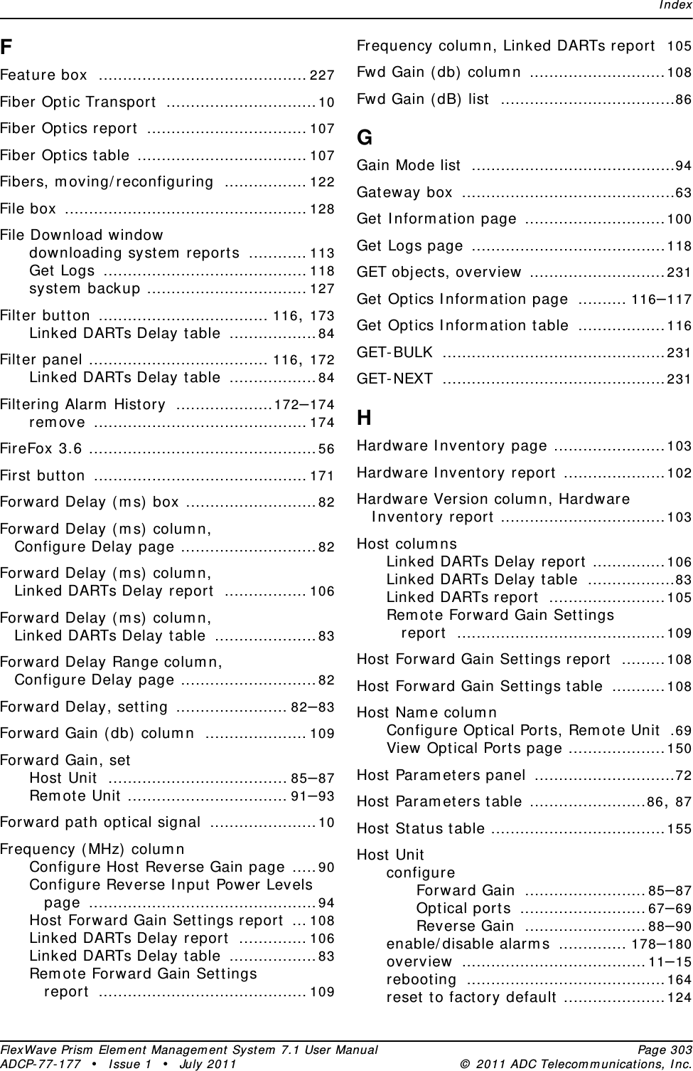 IndexFlexWave Prism Element Management System 7.1 User Manual Page 303ADCP-77-177 • Issue 1 • July 2011 © 2011 ADC Telecommunications, Inc.FFeature box ........................................... 227Fiber Optic Transport ...............................10Fiber Optics report ................................. 107Fiber Optics table ................................... 107Fibers, moving/reconfiguring ................. 122File box .................................................. 128File Download windowdownloading system reports ............ 113Get Logs .......................................... 118system backup ................................. 127Filter button ................................... 116, 173Linked DARTs Delay table ..................84Filter panel ..................................... 116, 172Linked DARTs Delay table ..................84Filtering Alarm History ....................172–174remove ............................................174FireFox 3.6 ...............................................56First button ............................................171Forward Delay (ms) box ...........................82Forward Delay (ms) column, Configure Delay page ............................82Forward Delay (ms) column, Linked DARTs Delay report ................. 106Forward Delay (ms) column, Linked DARTs Delay table .....................83Forward Delay Range column, Configure Delay page ............................82Forward Delay, setting ....................... 82–83Forward Gain (db) column ..................... 109Forward Gain, setHost Unit ..................................... 85–87Remote Unit ................................. 91–93Forward path optical signal ......................10Frequency (MHz) columnConfigure Host Reverse Gain page .....90Configure Reverse Input Power Levels page ...............................................94Host Forward Gain Settings report ... 108Linked DARTs Delay report .............. 106Linked DARTs Delay table ..................83Remote Forward Gain Settings report ........................................... 109Frequency column, Linked DARTs report 105Fwd Gain (db) column ............................108Fwd Gain (dB) list ....................................86GGain Mode list ..........................................94Gateway box ............................................63Get Information page .............................100Get Logs page ........................................118GET objects, overview ............................231Get Optics Information page .......... 116–117Get Optics Information table ..................116GET-BULK ..............................................231GET-NEXT ..............................................231HHardware Inventory page .......................103Hardware Inventory report .....................102Hardware Version column, Hardware Inventory report ..................................103Host columnsLinked DARTs Delay report ...............106Linked DARTs Delay table ..................83Linked DARTs report ........................105Remote Forward Gain Settings report ...........................................109Host Forward Gain Settings report .........108Host Forward Gain Settings table ...........108Host Name columnConfigure Optical Ports, Remote Unit .69View Optical Ports page ....................150Host Parameters panel .............................72Host Parameters table ........................86, 87Host Status table ....................................155Host UnitconfigureForward Gain .........................85–87Optical ports ..........................67–69Reverse Gain .........................88–90enable/disable alarms .............. 178–180overview ......................................11–15rebooting .........................................164reset to factory default .....................124