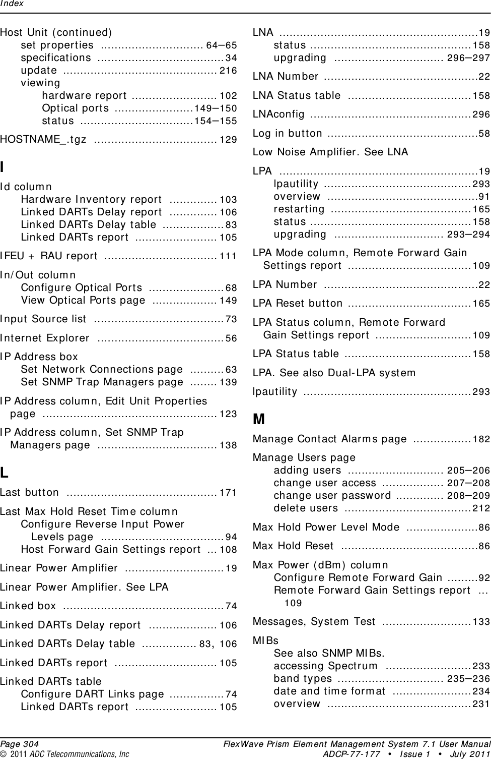 Index  Page 304 FlexWave Prism Element Management System 7.1 User Manual© 2011 ADC Telecommunications, Inc ADCP-77-177 • Issue 1 • July 2011Host Unit (continued)set properties .............................. 64–65specifications .....................................34update ............................................. 216viewinghardware report ......................... 102Optical ports .......................149–150status .................................154–155HOSTNAME_.tgz .................................... 129IId columnHardware Inventory report .............. 103Linked DARTs Delay report .............. 106Linked DARTs Delay table ..................83Linked DARTs report ........................ 105IFEU + RAU report ................................. 111In/Out columnConfigure Optical Ports ......................68View Optical Ports page ................... 149Input Source list ......................................73Internet Explorer .....................................56IP Address boxSet Network Connections page ..........63Set SNMP Trap Managers page ........ 139IP Address column, Edit Unit Properties page ................................................... 123IP Address column, Set SNMP Trap Managers page ................................... 138LLast button ............................................ 171Last Max Hold Reset Time columnConfigure Reverse Input Power Levels page ....................................94Host Forward Gain Settings report ... 108Linear Power Amplifier .............................19Linear Power Amplifier. See LPALinked box ...............................................74Linked DARTs Delay report .................... 106Linked DARTs Delay table ................ 83, 106Linked DARTs report .............................. 105Linked DARTs tableConfigure DART Links page ................74Linked DARTs report ........................ 105LNA ..........................................................19status ...............................................158upgrading ................................ 296–297LNA Number .............................................22LNA Status table ....................................158LNAconfig ...............................................296Log in button ............................................58Low Noise Amplifier. See LNALPA ..........................................................19lpautility ...........................................293overview ............................................91restarting .........................................165status ...............................................158upgrading ................................ 293–294LPA Mode column, Remote Forward Gain Settings report ....................................109LPA Number .............................................22LPA Reset button ....................................165LPA Status column, Remote Forward Gain Settings report ............................109LPA Status table .....................................158LPA. See also Dual-LPA systemlpautility .................................................293MManage Contact Alarms page .................182Manage Users pageadding users ............................ 205–206change user access .................. 207–208change user password .............. 208–209delete users .....................................212Max Hold Power Level Mode .....................86Max Hold Reset ........................................86Max Power (dBm) columnConfigure Remote Forward Gain .........92Remote Forward Gain Settings report ...109Messages, System Test ..........................133MIBsSee also SNMP MIBs.accessing Spectrum .........................233band types ............................... 235–236date and time format .......................234overview ..........................................231