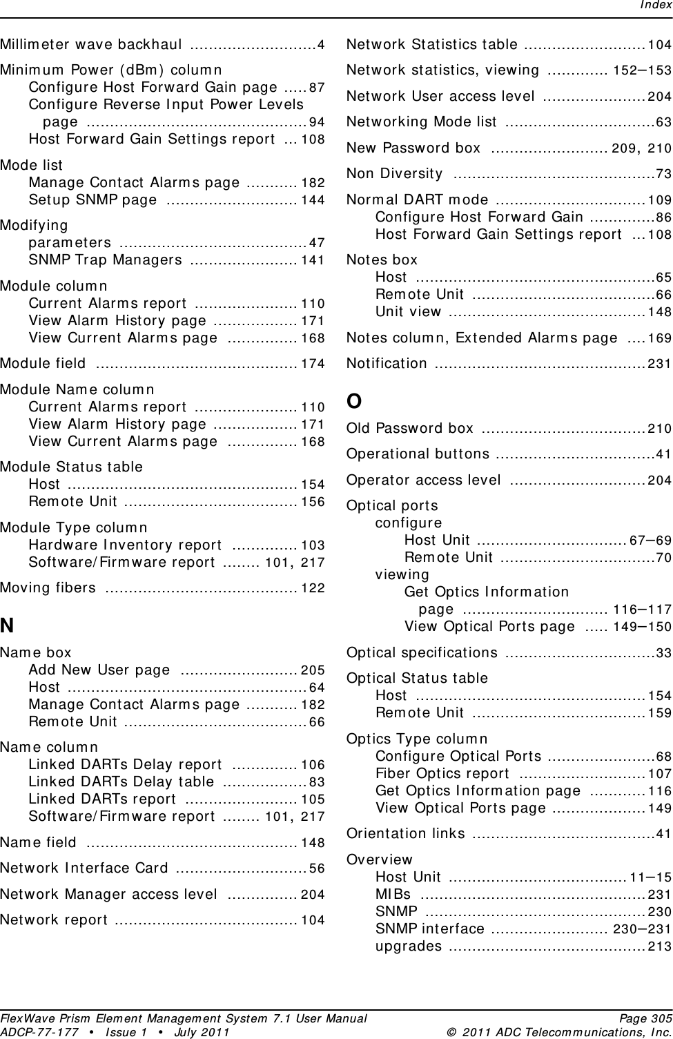 IndexFlexWave Prism Element Management System 7.1 User Manual Page 305ADCP-77-177 • Issue 1 • July 2011 © 2011 ADC Telecommunications, Inc.Millimeter wave backhaul ...........................4Minimum Power (dBm) columnConfigure Host Forward Gain page .....87Configure Reverse Input Power Levels page ...............................................94Host Forward Gain Settings report ... 108Mode listManage Contact Alarms page ........... 182Setup SNMP page ............................ 144Modifyingparameters ........................................47SNMP Trap Managers ....................... 141Module columnCurrent Alarms report ...................... 110View Alarm History page .................. 171View Current Alarms page ............... 168Module field ........................................... 174Module Name columnCurrent Alarms report ...................... 110View Alarm History page .................. 171View Current Alarms page ............... 168Module Status tableHost ................................................. 154Remote Unit ..................................... 156Module Type columnHardware Inventory report .............. 103Software/Firmware report ........ 101, 217Moving fibers ......................................... 122NName boxAdd New User page ......................... 205Host ...................................................64Manage Contact Alarms page ........... 182Remote Unit .......................................66Name columnLinked DARTs Delay report .............. 106Linked DARTs Delay table ..................83Linked DARTs report ........................ 105Software/Firmware report ........ 101, 217Name field ............................................. 148Network Interface Card ............................56Network Manager access level ............... 204Network report ....................................... 104Network Statistics table ..........................104Network statistics, viewing ............. 152–153Network User access level ......................204Networking Mode list ................................63New Password box ......................... 209, 210Non Diversity ...........................................73Normal DART mode ................................109Configure Host Forward Gain ..............86Host Forward Gain Settings report ...108Notes boxHost ...................................................65Remote Unit .......................................66Unit view ..........................................148Notes column, Extended Alarms page ....169Notification .............................................231OOld Password box ...................................210Operational buttons ..................................41Operator access level .............................204Optical portsconfigureHost Unit ................................67–69Remote Unit .................................70viewingGet Optics Information page ............................... 116–117View Optical Ports page ..... 149–150Optical specifications ................................33Optical Status tableHost .................................................154Remote Unit .....................................159Optics Type columnConfigure Optical Ports .......................68Fiber Optics report ...........................107Get Optics Information page ............116View Optical Ports page ....................149Orientation links .......................................41OverviewHost Unit ......................................11–15MIBs ................................................231SNMP ...............................................230SNMP interface ......................... 230–231upgrades ..........................................213
