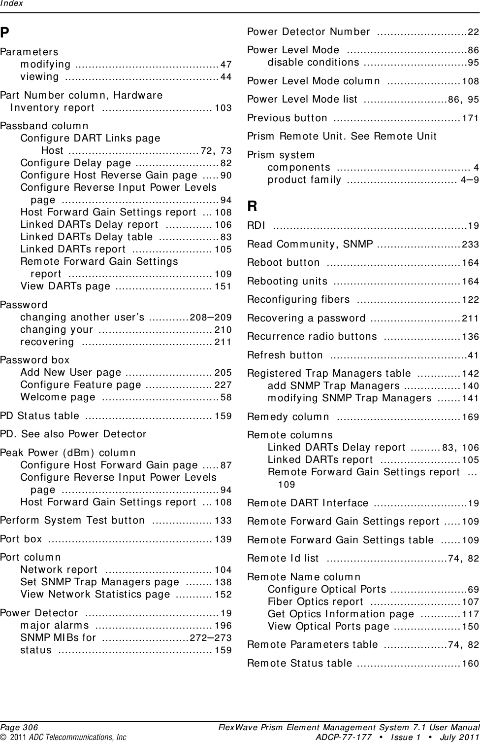 Index  Page 306 FlexWave Prism Element Management System 7.1 User Manual© 2011 ADC Telecommunications, Inc ADCP-77-177 • Issue 1 • July 2011PParametersmodifying ...........................................47viewing ..............................................44Part Number column, Hardware Inventory report ................................. 103Passband columnConfigure DART Links pageHost .......................................72, 73Configure Delay page .........................82Configure Host Reverse Gain page .....90Configure Reverse Input Power Levels page ...............................................94Host Forward Gain Settings report ... 108Linked DARTs Delay report .............. 106Linked DARTs Delay table ..................83Linked DARTs report ........................ 105Remote Forward Gain Settings report ........................................... 109View DARTs page ............................. 151Passwordchanging another user’s ............208–209changing your .................................. 210recovering ....................................... 211Password boxAdd New User page .......................... 205Configure Feature page .................... 227Welcome page ...................................58PD Status table ...................................... 159PD. See also Power DetectorPeak Power (dBm) columnConfigure Host Forward Gain page .....87Configure Reverse Input Power Levels page ...............................................94Host Forward Gain Settings report ... 108Perform System Test button .................. 133Port box ................................................. 139Port columnNetwork report ................................ 104Set SNMP Trap Managers page ........ 138View Network Statistics page ........... 152Power Detector ........................................19major alarms ................................... 196SNMP MIBs for ..........................272–273status .............................................. 159Power Detector Number ...........................22Power Level Mode ....................................86disable conditions ...............................95Power Level Mode column ......................108Power Level Mode list .........................86, 95Previous button ......................................171Prism Remote Unit. See Remote UnitPrism systemcomponents ........................................ 4product family ................................. 4–9RRDI ..........................................................19Read Community, SNMP .........................233Reboot button ........................................164Rebooting units ......................................164Reconfiguring fibers ...............................122Recovering a password ...........................211Recurrence radio buttons .......................136Refresh button .........................................41Registered Trap Managers table .............142add SNMP Trap Managers .................140modifying SNMP Trap Managers .......141Remedy column .....................................169Remote columnsLinked DARTs Delay report .........83, 106Linked DARTs report ........................105Remote Forward Gain Settings report ...109Remote DART Interface ............................19Remote Forward Gain Settings report .....109Remote Forward Gain Settings table ......109Remote Id list ....................................74, 82Remote Name columnConfigure Optical Ports .......................69Fiber Optics report ...........................107Get Optics Information page ............117View Optical Ports page ....................150Remote Parameters table ...................74, 82Remote Status table ...............................160
