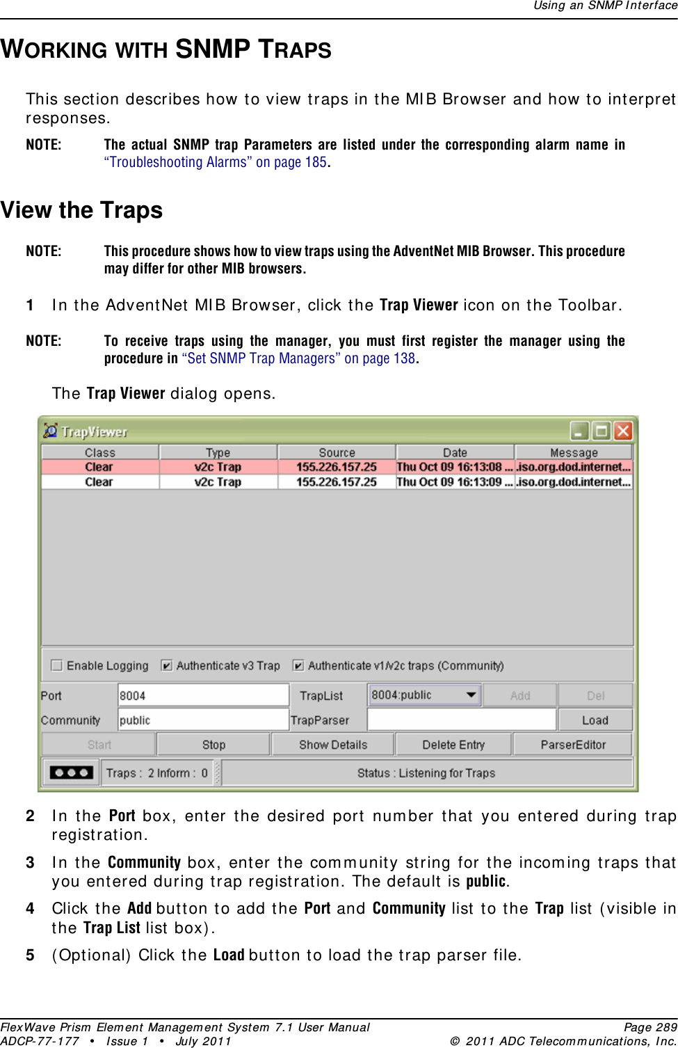 Using an SNMP InterfaceFlexWave Prism Element Management System 7.1 User Manual Page 289ADCP-77-177 • Issue 1 • July 2011 © 2011 ADC Telecommunications, Inc.WORKING WITH SNMP TRAPSThis section describes how to view traps in the MIB Browser and how to interpret responses.NOTE: The actual SNMP trap Parameters are listed under the corresponding alarm name in “Troubleshooting Alarms” on page 185.View the TrapsNOTE: This procedure shows how to view traps using the AdventNet MIB Browser. This procedure may differ for other MIB browsers.1In the AdventNet MIB Browser, click the Trap Viewer icon on the Toolbar.NOTE: To receive traps using the manager, you must first register the manager using the procedure in “Set SNMP Trap Managers” on page 138.The Trap Viewer dialog opens.2In the Port box, enter the desired port number that you entered during trap registration.3In the Community box, enter the community string for the incoming traps that you entered during trap registration. The default is public.4Click the Add button to add the Port and Community list to the Trap list (visible in the Trap List list box).5(Optional) Click the Load button to load the trap parser file.