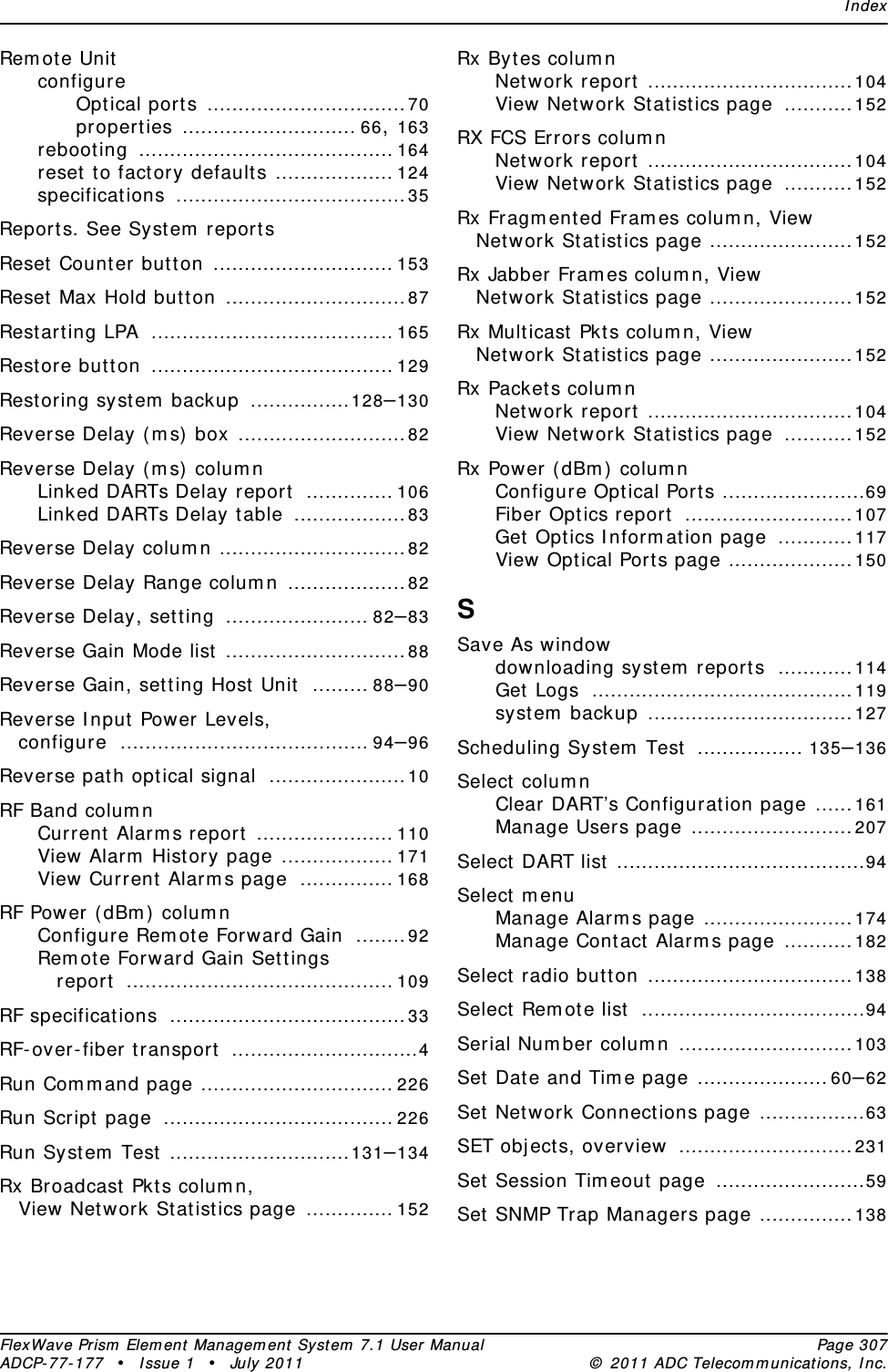 IndexFlexWave Prism Element Management System 7.1 User Manual Page 307ADCP-77-177 • Issue 1 • July 2011 © 2011 ADC Telecommunications, Inc.Remote UnitconfigureOptical ports ................................70properties ............................ 66, 163rebooting ......................................... 164reset to factory defaults ................... 124specifications .....................................35Reports. See System reportsReset Counter button ............................. 153Reset Max Hold button .............................87Restarting LPA ....................................... 165Restore button ....................................... 129Restoring system backup ................128–130Reverse Delay (ms) box ...........................82Reverse Delay (ms) columnLinked DARTs Delay report .............. 106Linked DARTs Delay table ..................83Reverse Delay column ..............................82Reverse Delay Range column ...................82Reverse Delay, setting ....................... 82–83Reverse Gain Mode list .............................88Reverse Gain, setting Host Unit ......... 88–90Reverse Input Power Levels, configure ........................................ 94–96Reverse path optical signal ......................10RF Band columnCurrent Alarms report ...................... 110View Alarm History page .................. 171View Current Alarms page ............... 168RF Power (dBm) columnConfigure Remote Forward Gain ........92Remote Forward Gain Settings report ........................................... 109RF specifications ......................................33RF-over-fiber transport ..............................4Run Command page ............................... 226Run Script page ..................................... 226Run System Test .............................131–134Rx Broadcast Pkts column, View Network Statistics page .............. 152Rx Bytes columnNetwork report .................................104View Network Statistics page ...........152RX FCS Errors columnNetwork report .................................104View Network Statistics page ...........152Rx Fragmented Frames column, View Network Statistics page .......................152Rx Jabber Frames column, View Network Statistics page .......................152Rx Multicast Pkts column, View Network Statistics page .......................152Rx Packets columnNetwork report .................................104View Network Statistics page ...........152Rx Power (dBm) columnConfigure Optical Ports .......................69Fiber Optics report ...........................107Get Optics Information page ............117View Optical Ports page ....................150SSave As windowdownloading system reports ............114Get Logs ..........................................119system backup .................................127Scheduling System Test ................. 135–136Select columnClear DART’s Configuration page ......161Manage Users page ..........................207Select DART list ........................................94Select menuManage Alarms page ........................174Manage Contact Alarms page ...........182Select radio button .................................138Select Remote list ....................................94Serial Number column ............................103Set Date and Time page .....................60–62Set Network Connections page .................63SET objects, overview ............................231Set Session Timeout page ........................59Set SNMP Trap Managers page ...............138