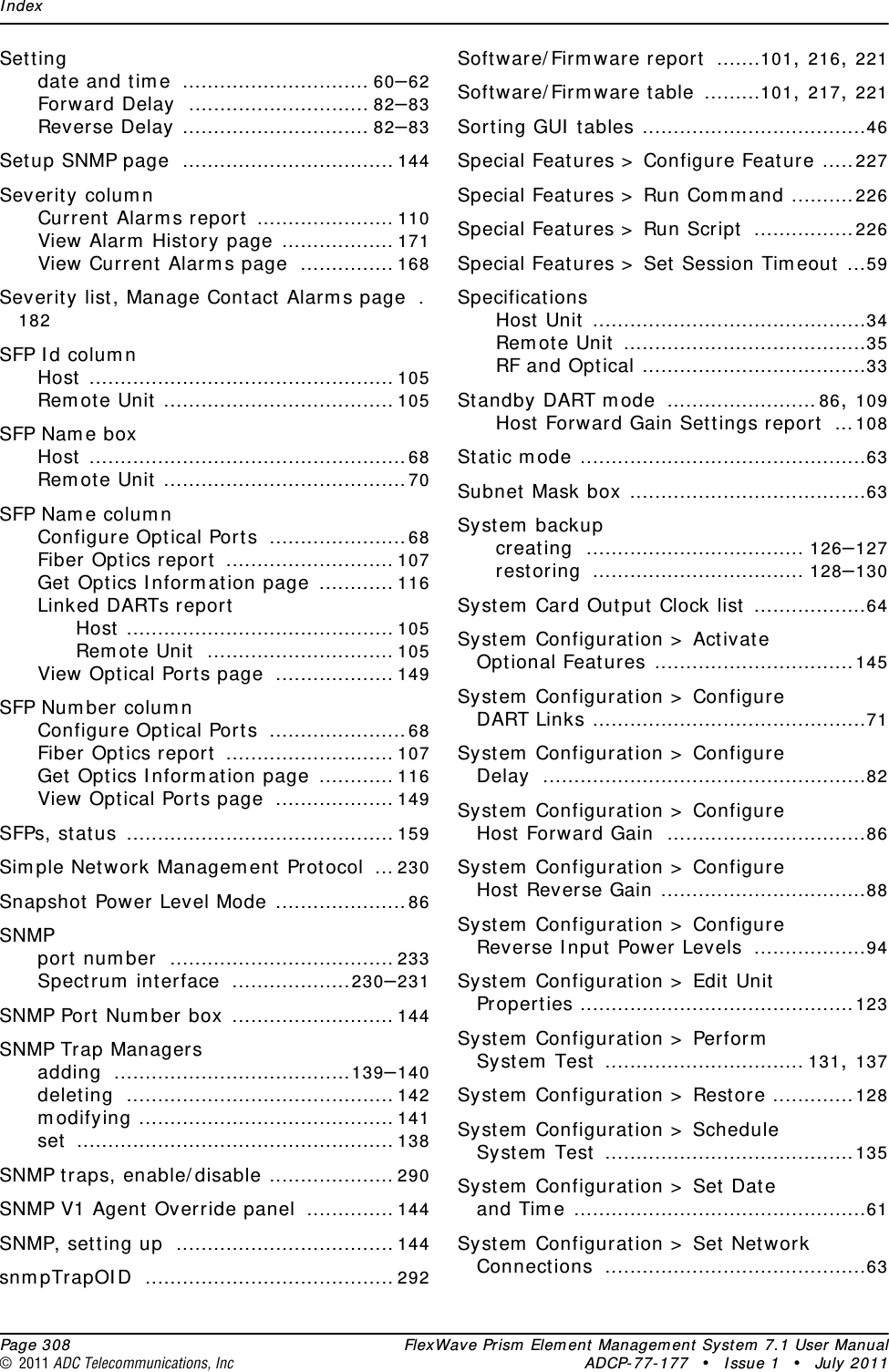 Index  Page 308 FlexWave Prism Element Management System 7.1 User Manual© 2011 ADC Telecommunications, Inc ADCP-77-177 • Issue 1 • July 2011Settingdate and time .............................. 60–62Forward Delay ............................. 82–83Reverse Delay .............................. 82–83Setup SNMP page .................................. 144Severity columnCurrent Alarms report ...................... 110View Alarm History page .................. 171View Current Alarms page ............... 168Severity list, Manage Contact Alarms page .182SFP Id columnHost ................................................. 105Remote Unit ..................................... 105SFP Name boxHost ...................................................68Remote Unit .......................................70SFP Name columnConfigure Optical Ports ......................68Fiber Optics report ........................... 107Get Optics Information page ............ 116Linked DARTs reportHost ........................................... 105Remote Unit .............................. 105View Optical Ports page ................... 149SFP Number columnConfigure Optical Ports ......................68Fiber Optics report ........................... 107Get Optics Information page ............ 116View Optical Ports page ................... 149SFPs, status ........................................... 159Simple Network Management Protocol ... 230Snapshot Power Level Mode .....................86SNMPport number .................................... 233Spectrum interface ...................230–231SNMP Port Number box .......................... 144SNMP Trap Managersadding ......................................139–140deleting ........................................... 142modifying ......................................... 141set ................................................... 138SNMP traps, enable/disable .................... 290SNMP V1 Agent Override panel .............. 144SNMP, setting up ................................... 144snmpTrapOID ........................................ 292Software/Firmware report .......101, 216, 221Software/Firmware table .........101, 217, 221Sorting GUI tables ....................................46Special Features &gt; Configure Feature .....227Special Features &gt; Run Command ..........226Special Features &gt; Run Script ................226Special Features &gt; Set Session Timeout ...59SpecificationsHost Unit ............................................34Remote Unit .......................................35RF and Optical ....................................33Standby DART mode ........................86, 109Host Forward Gain Settings report ...108Static mode ..............................................63Subnet Mask box ......................................63System backupcreating ................................... 126–127restoring .................................. 128–130System Card Output Clock list ..................64System Configuration &gt; Activate Optional Features ................................145System Configuration &gt; Configure DART Links ............................................71System Configuration &gt; Configure Delay ....................................................82System Configuration &gt; Configure Host Forward Gain ................................86System Configuration &gt; Configure Host Reverse Gain .................................88System Configuration &gt; Configure Reverse Input Power Levels ..................94System Configuration &gt; Edit Unit Properties ............................................123System Configuration &gt; Perform System Test ................................ 131, 137System Configuration &gt; Restore .............128System Configuration &gt; Schedule System Test ........................................135System Configuration &gt; Set Date and Time ...............................................61System Configuration &gt; Set Network Connections ..........................................63