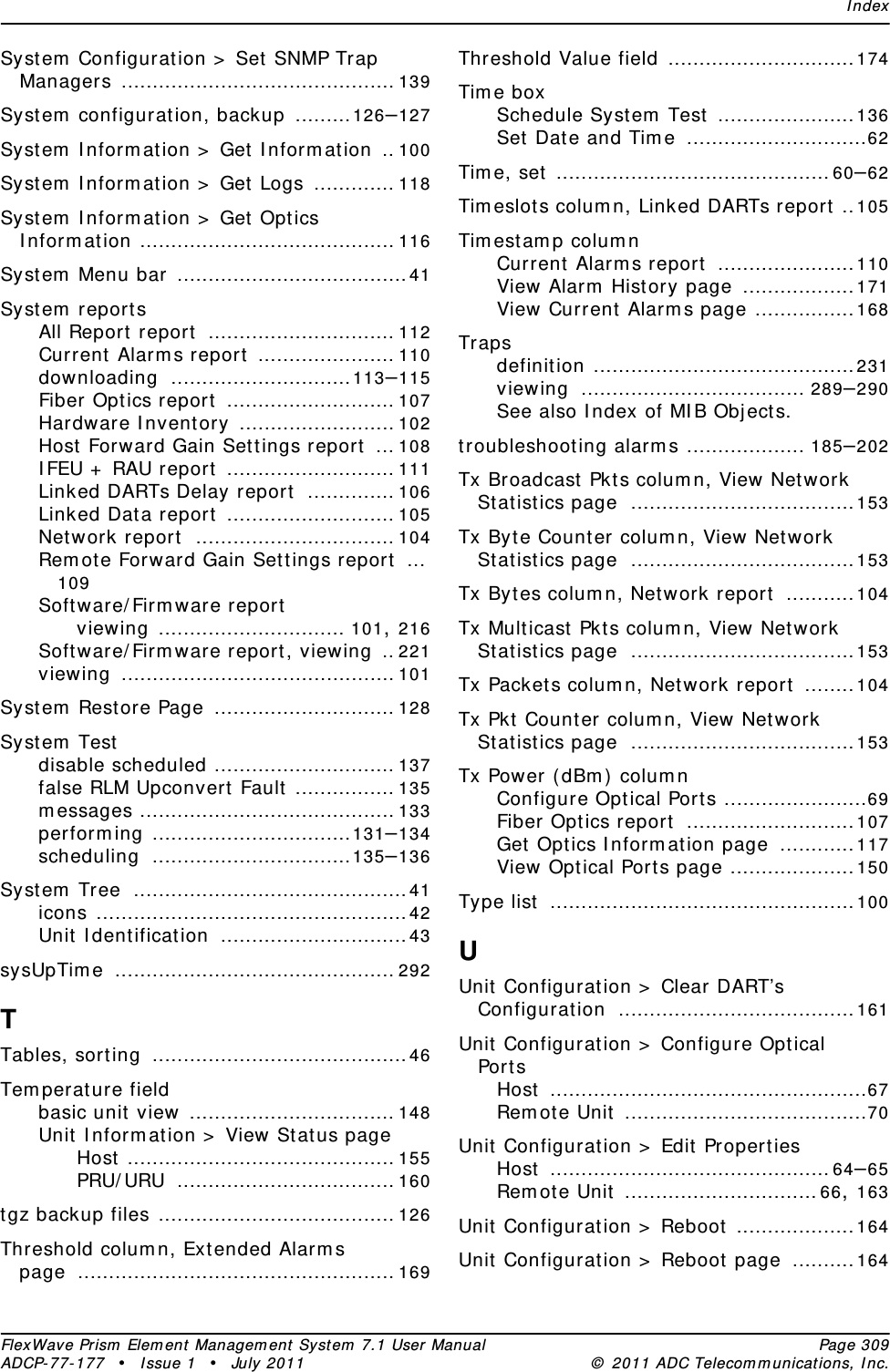 IndexFlexWave Prism Element Management System 7.1 User Manual Page 309ADCP-77-177 • Issue 1 • July 2011 © 2011 ADC Telecommunications, Inc.System Configuration &gt; Set SNMP Trap Managers ............................................139System configuration, backup .........126–127System Information &gt; Get Information .. 100System Information &gt; Get Logs ............. 118System Information &gt; Get Optics Information ......................................... 116System Menu bar .....................................41System reportsAll Report report .............................. 112Current Alarms report ...................... 110downloading .............................113–115Fiber Optics report ........................... 107Hardware Inventory ......................... 102Host Forward Gain Settings report ... 108IFEU + RAU report ........................... 111Linked DARTs Delay report .............. 106Linked Data report ........................... 105Network report ................................ 104Remote Forward Gain Settings report ...109Software/Firmware reportviewing .............................. 101, 216Software/Firmware report, viewing .. 221viewing ............................................101System Restore Page ............................. 128System Testdisable scheduled ............................. 137false RLM Upconvert Fault ................ 135messages ......................................... 133performing ................................131–134scheduling ................................135–136System Tree ............................................41icons ..................................................42Unit Identification ..............................43sysUpTime ............................................. 292TTables, sorting .........................................46Temperature fieldbasic unit view ................................. 148Unit Information &gt; View Status pageHost ........................................... 155PRU/URU ................................... 160tgz backup files ...................................... 126Threshold column, Extended Alarms page ................................................... 169Threshold Value field ..............................174Time boxSchedule System Test ......................136Set Date and Time .............................62Time, set ............................................60–62Timeslots column, Linked DARTs report ..105Timestamp columnCurrent Alarms report ......................110View Alarm History page ..................171View Current Alarms page ................168Trapsdefinition ..........................................231viewing .................................... 289–290See also Index of MIB Objects.troubleshooting alarms ................... 185–202Tx Broadcast Pkts column, View Network Statistics page ....................................153Tx Byte Counter column, View Network Statistics page ....................................153Tx Bytes column, Network report ...........104Tx Multicast Pkts column, View Network Statistics page ....................................153Tx Packets column, Network report ........104Tx Pkt Counter column, View Network Statistics page ....................................153Tx Power (dBm) columnConfigure Optical Ports .......................69Fiber Optics report ...........................107Get Optics Information page ............117View Optical Ports page ....................150Type list .................................................100UUnit Configuration &gt; Clear DART’s Configuration ......................................161Unit Configuration &gt; Configure Optical PortsHost ...................................................67Remote Unit .......................................70Unit Configuration &gt; Edit PropertiesHost .............................................64–65Remote Unit ...............................66, 163Unit Configuration &gt; Reboot ...................164Unit Configuration &gt; Reboot page ..........164