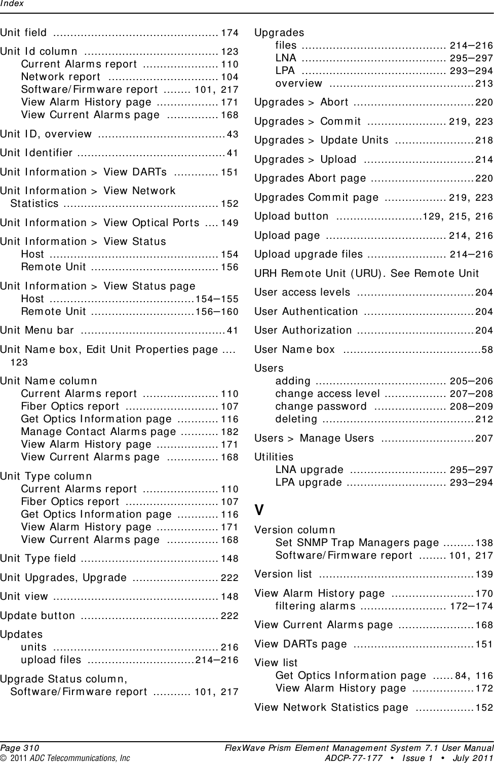 Index  Page 310 FlexWave Prism Element Management System 7.1 User Manual© 2011 ADC Telecommunications, Inc ADCP-77-177 • Issue 1 • July 2011Unit field ................................................ 174Unit Id column ....................................... 123Current Alarms report ...................... 110Network report ................................ 104Software/Firmware report ........ 101, 217View Alarm History page .................. 171View Current Alarms page ............... 168Unit ID, overview .....................................43Unit Identifier ...........................................41Unit Information &gt; View DARTs ............. 151Unit Information &gt; View Network Statistics ............................................. 152Unit Information &gt; View Optical Ports .... 149Unit Information &gt; View StatusHost ................................................. 154Remote Unit ..................................... 156Unit Information &gt; View Status pageHost ..........................................154–155Remote Unit ..............................156–160Unit Menu bar ..........................................41Unit Name box, Edit Unit Properties page ....123Unit Name columnCurrent Alarms report ...................... 110Fiber Optics report ........................... 107Get Optics Information page ............ 116Manage Contact Alarms page ........... 182View Alarm History page .................. 171View Current Alarms page ............... 168Unit Type columnCurrent Alarms report ...................... 110Fiber Optics report ........................... 107Get Optics Information page ............ 116View Alarm History page .................. 171View Current Alarms page ............... 168Unit Type field ........................................ 148Unit Upgrades, Upgrade ......................... 222Unit view ................................................ 148Update button ........................................ 222Updatesunits ................................................ 216upload files ...............................214–216Upgrade Status column, Software/Firmware report ........... 101, 217Upgradesfiles .......................................... 214–216LNA .......................................... 295–297LPA .......................................... 293–294overview ..........................................213Upgrades &gt; Abort ...................................220Upgrades &gt; Commit ....................... 219, 223Upgrades &gt; Update Units .......................218Upgrades &gt; Upload ................................214Upgrades Abort page ..............................220Upgrades Commit page .................. 219, 223Upload button .........................129, 215, 216Upload page ................................... 214, 216Upload upgrade files ....................... 214–216URH Remote Unit (URU). See Remote UnitUser access levels ..................................204User Authentication ................................204User Authorization ..................................204User Name box ........................................58Usersadding ...................................... 205–206change access level .................. 207–208change password ..................... 208–209deleting ............................................212Users &gt; Manage Users ...........................207UtilitiesLNA upgrade ............................ 295–297LPA upgrade ............................. 293–294VVersion columnSet SNMP Trap Managers page .........138Software/Firmware report ........ 101, 217Version list .............................................139View Alarm History page ........................170filtering alarms ......................... 172–174View Current Alarms page ......................168View DARTs page ...................................151View listGet Optics Information page ......84, 116View Alarm History page ..................172View Network Statistics page .................152