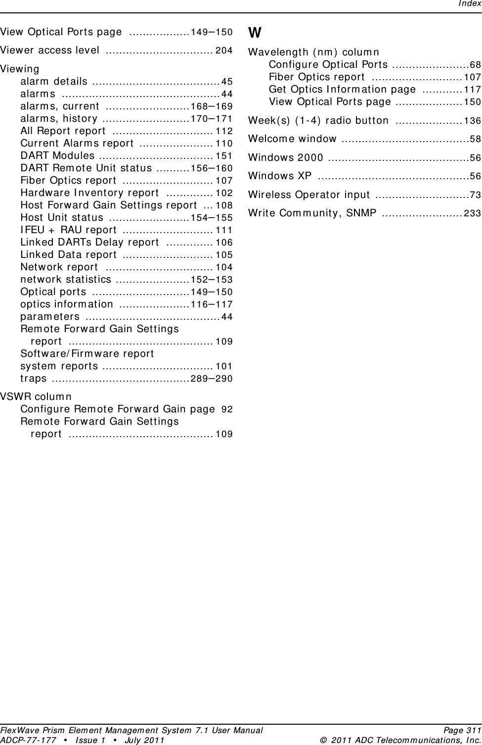 IndexFlexWave Prism Element Management System 7.1 User Manual Page 311ADCP-77-177 • Issue 1 • July 2011 © 2011 ADC Telecommunications, Inc.View Optical Ports page ..................149–150Viewer access level ................................ 204Viewingalarm details ......................................45alarms ...............................................44alarms, current .........................168–169alarms, history ..........................170–171All Report report .............................. 112Current Alarms report ...................... 110DART Modules .................................. 151DART Remote Unit status ..........156–160Fiber Optics report ........................... 107Hardware Inventory report .............. 102Host Forward Gain Settings report ... 108Host Unit status ........................154–155IFEU + RAU report ........................... 111Linked DARTs Delay report .............. 106Linked Data report ........................... 105Network report ................................ 104network statistics ......................152–153Optical ports .............................149–150optics information .....................116–117parameters ........................................44Remote Forward Gain Settings report ........................................... 109Software/Firmware reportsystem reports ................................. 101traps .........................................289–290VSWR columnConfigure Remote Forward Gain page 92Remote Forward Gain Settings report ........................................... 109WWavelength (nm) columnConfigure Optical Ports .......................68Fiber Optics report ...........................107Get Optics Information page ............117View Optical Ports page ....................150Week(s) (1-4) radio button ....................136Welcome window ......................................58Windows 2000 ..........................................56Windows XP .............................................56Wireless Operator input ............................73Write Community, SNMP ........................233