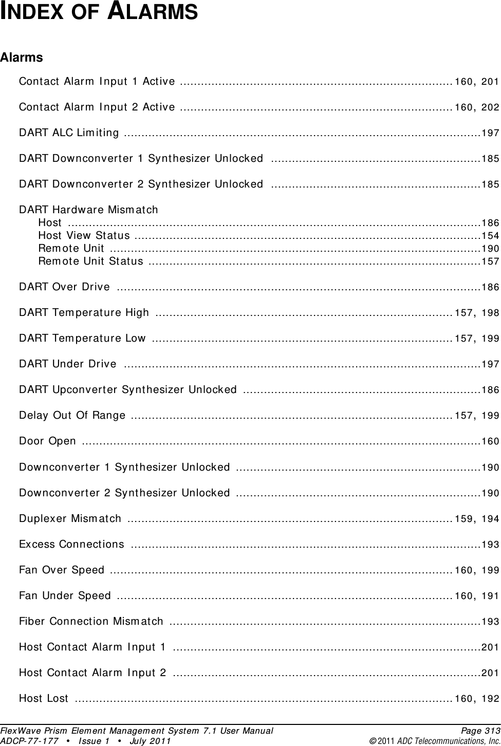 FlexWave Prism Element Management System 7.1 User Manual Page 313ADCP-77-177 • Issue 1 • July 2011 ©2011 ADC Telecommunications, Inc.INDEX OF ALARMSAlarmsContact Alarm Input 1 Active ..............................................................................160, 201Contact Alarm Input 2 Active ..............................................................................160, 202DART ALC Limiting ......................................................................................................197DART Downconverter 1 Synthesizer Unlocked ............................................................185DART Downconverter 2 Synthesizer Unlocked ............................................................185DART Hardware MismatchHost ......................................................................................................................186Host View Status ...................................................................................................154Remote Unit ..........................................................................................................190Remote Unit Status ...............................................................................................157DART Over Drive ........................................................................................................186DART Temperature High .....................................................................................157, 198DART Temperature Low ......................................................................................157, 199DART Under Drive ......................................................................................................197DART Upconverter Synthesizer Unlocked ....................................................................186Delay Out Of Range ............................................................................................157, 199Door Open ..................................................................................................................160Downconverter 1 Synthesizer Unlocked ......................................................................190Downconverter 2 Synthesizer Unlocked ......................................................................190Duplexer Mismatch .............................................................................................159, 194Excess Connections ....................................................................................................193Fan Over Speed ..................................................................................................160, 199Fan Under Speed ................................................................................................160, 191Fiber Connection Mismatch .........................................................................................193Host Contact Alarm Input 1 ........................................................................................201Host Contact Alarm Input 2 ........................................................................................201Host Lost ............................................................................................................160, 192