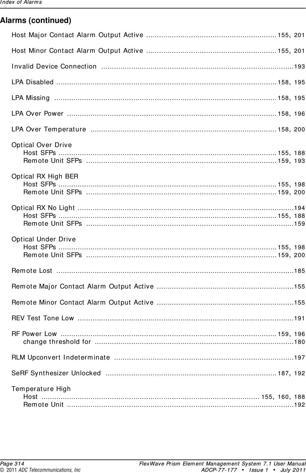 Index of Alarms  Page 314 FlexWave Prism Element Management System 7.1 User Manual© 2011 ADC Telecommunications, Inc ADCP-77-177 • Issue 1 • July 2011Alarms (continued)Host Major Contact Alarm Output Active .............................................................155, 201Host Minor Contact Alarm Output Active .............................................................155, 201Invalid Device Connection ..........................................................................................193LPA Disabled .......................................................................................................158, 195LPA Missing ........................................................................................................158, 195LPA Over Power ..................................................................................................158, 196LPA Over Temperature .......................................................................................158, 200Optical Over DriveHost SFPs ......................................................................................................155, 188Remote Unit SFPs .........................................................................................159, 193Optical RX High BERHost SFPs ......................................................................................................155, 198Remote Unit SFPs .........................................................................................159, 200Optical RX No Light .....................................................................................................194Host SFPs ......................................................................................................155, 188Remote Unit SFPs .................................................................................................159Optical Under DriveHost SFPs ......................................................................................................155, 198Remote Unit SFPs .........................................................................................159, 200Remote Lost ...............................................................................................................185Remote Major Contact Alarm Output Active ................................................................155Remote Minor Contact Alarm Output Active ................................................................155REV Test Tone Low .....................................................................................................191RF Power Low .....................................................................................................159, 196change threshold for .............................................................................................180RLM Upconvert Indeterminate ....................................................................................197SeRF Synthesizer Unlocked ................................................................................187, 192Temperature HighHost ...................................................................................................... 155, 160, 188Remote Unit ..........................................................................................................192