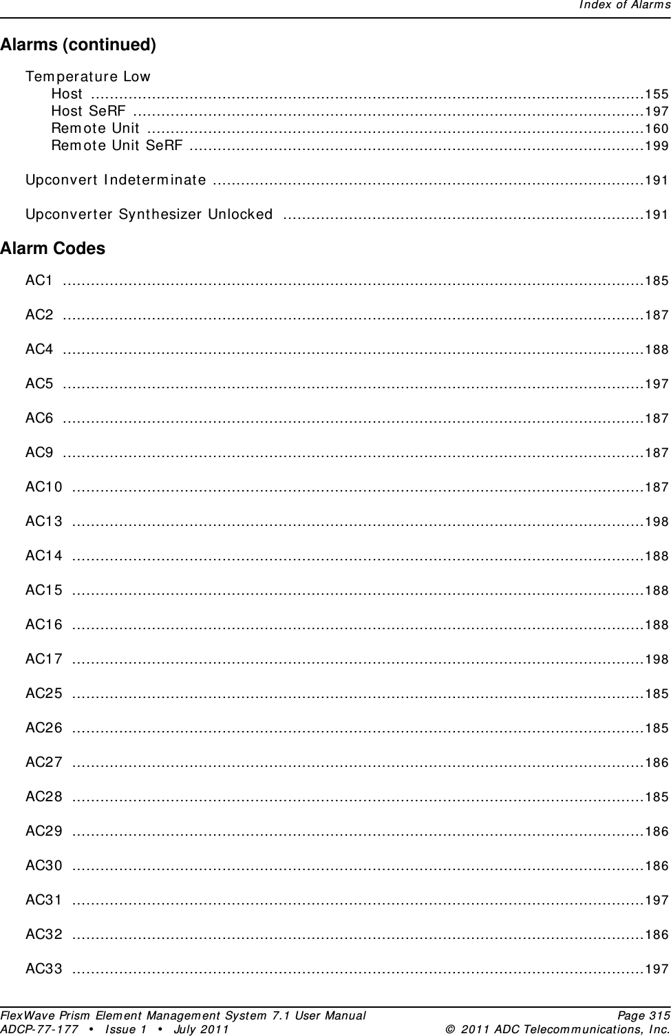 Index of AlarmsFlexWave Prism Element Management System 7.1 User Manual Page 315ADCP-77-177 • Issue 1 • July 2011 © 2011 ADC Telecommunications, Inc.Alarms (continued)Temperature LowHost ......................................................................................................................155Host SeRF .............................................................................................................197Remote Unit ..........................................................................................................160Remote Unit SeRF .................................................................................................199Upconvert Indeterminate ............................................................................................191Upconverter Synthesizer Unlocked .............................................................................191Alarm CodesAC1 ............................................................................................................................185AC2 ............................................................................................................................187AC4 ............................................................................................................................188AC5 ............................................................................................................................197AC6 ............................................................................................................................187AC9 ............................................................................................................................187AC10 ..........................................................................................................................187AC13 ..........................................................................................................................198AC14 ..........................................................................................................................188AC15 ..........................................................................................................................188AC16 ..........................................................................................................................188AC17 ..........................................................................................................................198AC25 ..........................................................................................................................185AC26 ..........................................................................................................................185AC27 ..........................................................................................................................186AC28 ..........................................................................................................................185AC29 ..........................................................................................................................186AC30 ..........................................................................................................................186AC31 ..........................................................................................................................197AC32 ..........................................................................................................................186AC33 ..........................................................................................................................197