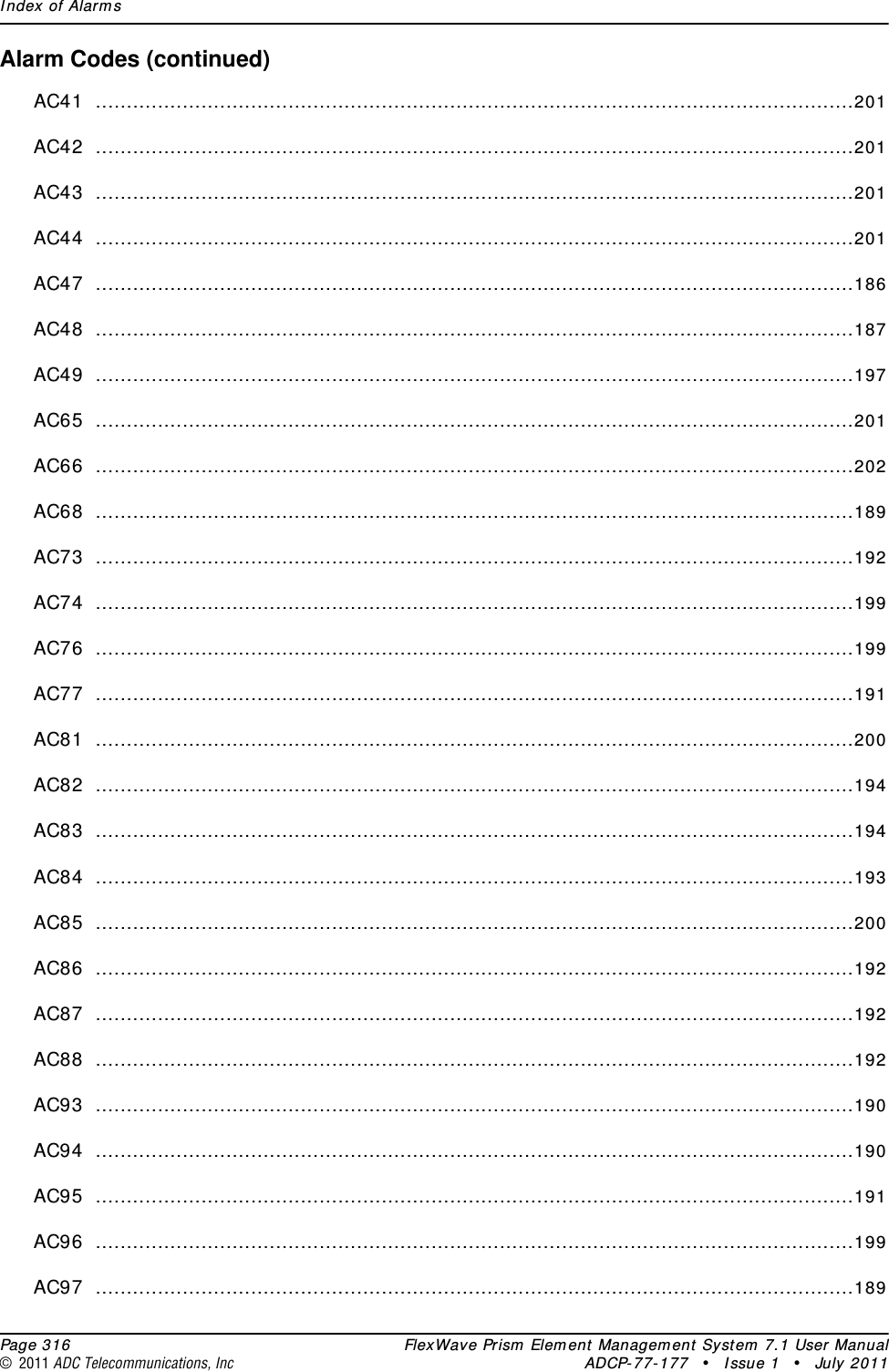 Index of Alarms  Page 316 FlexWave Prism Element Management System 7.1 User Manual© 2011 ADC Telecommunications, Inc ADCP-77-177 • Issue 1 • July 2011Alarm Codes (continued)AC41 ..........................................................................................................................201AC42 ..........................................................................................................................201AC43 ..........................................................................................................................201AC44 ..........................................................................................................................201AC47 ..........................................................................................................................186AC48 ..........................................................................................................................187AC49 ..........................................................................................................................197AC65 ..........................................................................................................................201AC66 ..........................................................................................................................202AC68 ..........................................................................................................................189AC73 ..........................................................................................................................192AC74 ..........................................................................................................................199AC76 ..........................................................................................................................199AC77 ..........................................................................................................................191AC81 ..........................................................................................................................200AC82 ..........................................................................................................................194AC83 ..........................................................................................................................194AC84 ..........................................................................................................................193AC85 ..........................................................................................................................200AC86 ..........................................................................................................................192AC87 ..........................................................................................................................192AC88 ..........................................................................................................................192AC93 ..........................................................................................................................190AC94 ..........................................................................................................................190AC95 ..........................................................................................................................191AC96 ..........................................................................................................................199AC97 ..........................................................................................................................189