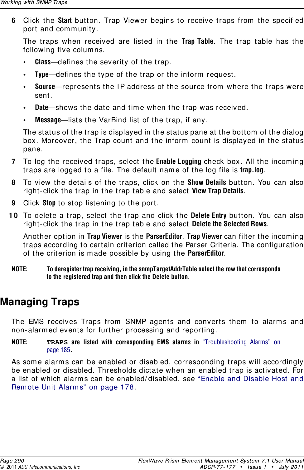 Working with SNMP Traps  Page 290 FlexWave Prism Element Management System 7.1 User Manual© 2011 ADC Telecommunications, Inc ADCP-77-177 • Issue 1 • July 20116Click the Start button. Trap Viewer begins to receive traps from the specified port and community.The traps when received are listed in the Trap Table. The trap table has the following five columns.•Class—defines the severity of the trap.•Type—defines the type of the trap or the inform request.•Source—represents the IP address of the source from where the traps were sent.•Date—shows the date and time when the trap was received.•Message—lists the VarBind list of the trap, if any.The status of the trap is displayed in the status pane at the bottom of the dialog box. Moreover, the Trap count and the inform count is displayed in the status pane.7To log the received traps, select the Enable Logging check box. All the incoming traps are logged to a file. The default name of the log file is trap.log.8To view the details of the traps, click on the Show Details button. You can also right-click the trap in the trap table and select View Trap Details. 9Click Stop to stop listening to the port. 10 To delete a trap, select the trap and click the Delete Entry button. You can also right-click the trap in the trap table and select Delete the Selected Rows. Another option in Trap Viewer is the ParserEditor. Trap Viewer can filter the incoming traps according to certain criterion called the Parser Criteria. The configuration of the criterion is made possible by using the ParserEditor.NOTE: To deregister trap receiving, in the snmpTargetAddrTable select the row that corresponds to the registered trap and then click the Delete button.Managing TrapsThe EMS receives Traps from SNMP agents and converts them to alarms and non-alarmed events for further processing and reporting. NOTE: TRAPS are listed with corresponding EMS alarms in “Troubleshooting Alarms” on page 185.As some alarms can be enabled or disabled, corresponding traps will accordingly be enabled or disabled. Thresholds dictate when an enabled trap is activated. For a list of which alarms can be enabled/disabled, see “Enable and Disable Host and Remote Unit Alarms” on page 178.