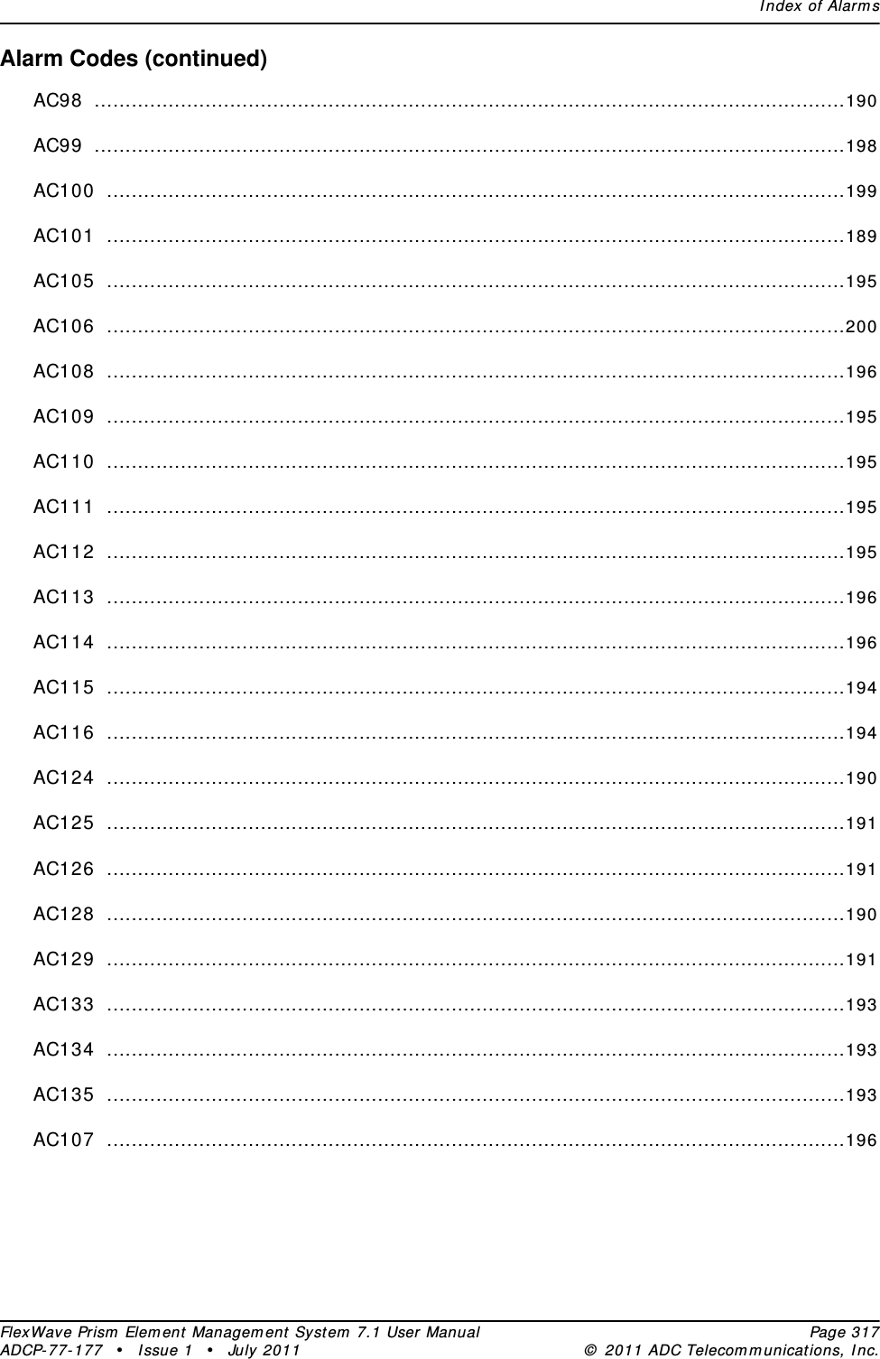 Index of AlarmsFlexWave Prism Element Management System 7.1 User Manual Page 317ADCP-77-177 • Issue 1 • July 2011 © 2011 ADC Telecommunications, Inc.Alarm Codes (continued)AC98 ..........................................................................................................................190AC99 ..........................................................................................................................198AC100 ........................................................................................................................199AC101 ........................................................................................................................189AC105 ........................................................................................................................195AC106 ........................................................................................................................200AC108 ........................................................................................................................196AC109 ........................................................................................................................195AC110 ........................................................................................................................195AC111 ........................................................................................................................195AC112 ........................................................................................................................195AC113 ........................................................................................................................196AC114 ........................................................................................................................196AC115 ........................................................................................................................194AC116 ........................................................................................................................194AC124 ........................................................................................................................190AC125 ........................................................................................................................191AC126 ........................................................................................................................191AC128 ........................................................................................................................190AC129 ........................................................................................................................191AC133 ........................................................................................................................193AC134 ........................................................................................................................193AC135 ........................................................................................................................193AC107 ........................................................................................................................196