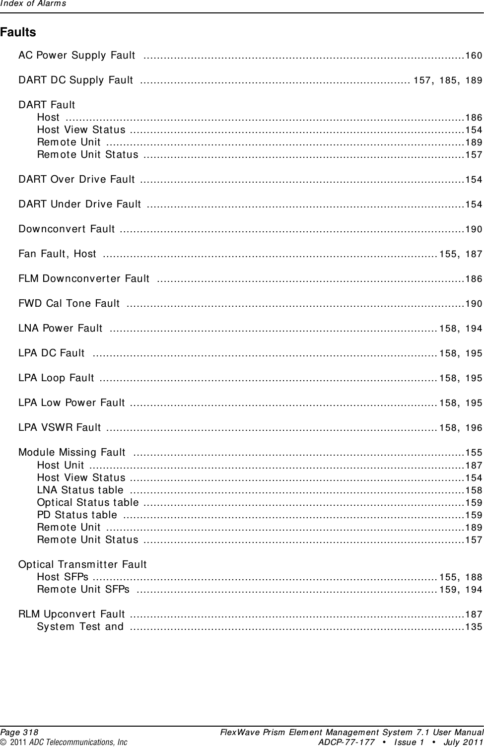 Index of Alarms  Page 318 FlexWave Prism Element Management System 7.1 User Manual© 2011 ADC Telecommunications, Inc ADCP-77-177 • Issue 1 • July 2011FaultsAC Power Supply Fault ...............................................................................................160DART DC Supply Fault ................................................................................ 157, 185, 189DART FaultHost ......................................................................................................................186Host View Status ...................................................................................................154Remote Unit ..........................................................................................................189Remote Unit Status ...............................................................................................157DART Over Drive Fault ................................................................................................154DART Under Drive Fault ..............................................................................................154Downconvert Fault ......................................................................................................190Fan Fault, Host ...................................................................................................155, 187FLM Downconverter Fault ...........................................................................................186FWD Cal Tone Fault ....................................................................................................190LNA Power Fault .................................................................................................158, 194LPA DC Fault ......................................................................................................158, 195LPA Loop Fault ....................................................................................................158, 195LPA Low Power Fault ...........................................................................................158, 195LPA VSWR Fault ..................................................................................................158, 196Module Missing Fault ..................................................................................................155Host Unit ...............................................................................................................187Host View Status ...................................................................................................154LNA Status table ...................................................................................................158Optical Status table ...............................................................................................159PD Status table .....................................................................................................159Remote Unit ..........................................................................................................189Remote Unit Status ...............................................................................................157Optical Transmitter FaultHost SFPs ......................................................................................................155, 188Remote Unit SFPs .........................................................................................159, 194RLM Upconvert Fault ...................................................................................................187System Test and ...................................................................................................135