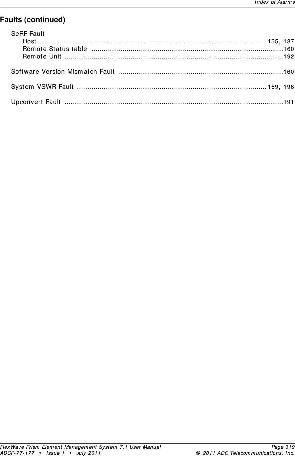 Index of AlarmsFlexWave Prism Element Management System 7.1 User Manual Page 319ADCP-77-177 • Issue 1 • July 2011 © 2011 ADC Telecommunications, Inc.Faults (continued)SeRF FaultHost ..............................................................................................................155, 187Remote Status table .............................................................................................160Remote Unit ..........................................................................................................192Software Version Mismatch Fault ................................................................................160System VSWR Fault ............................................................................................159, 196Upconvert Fault ..........................................................................................................191