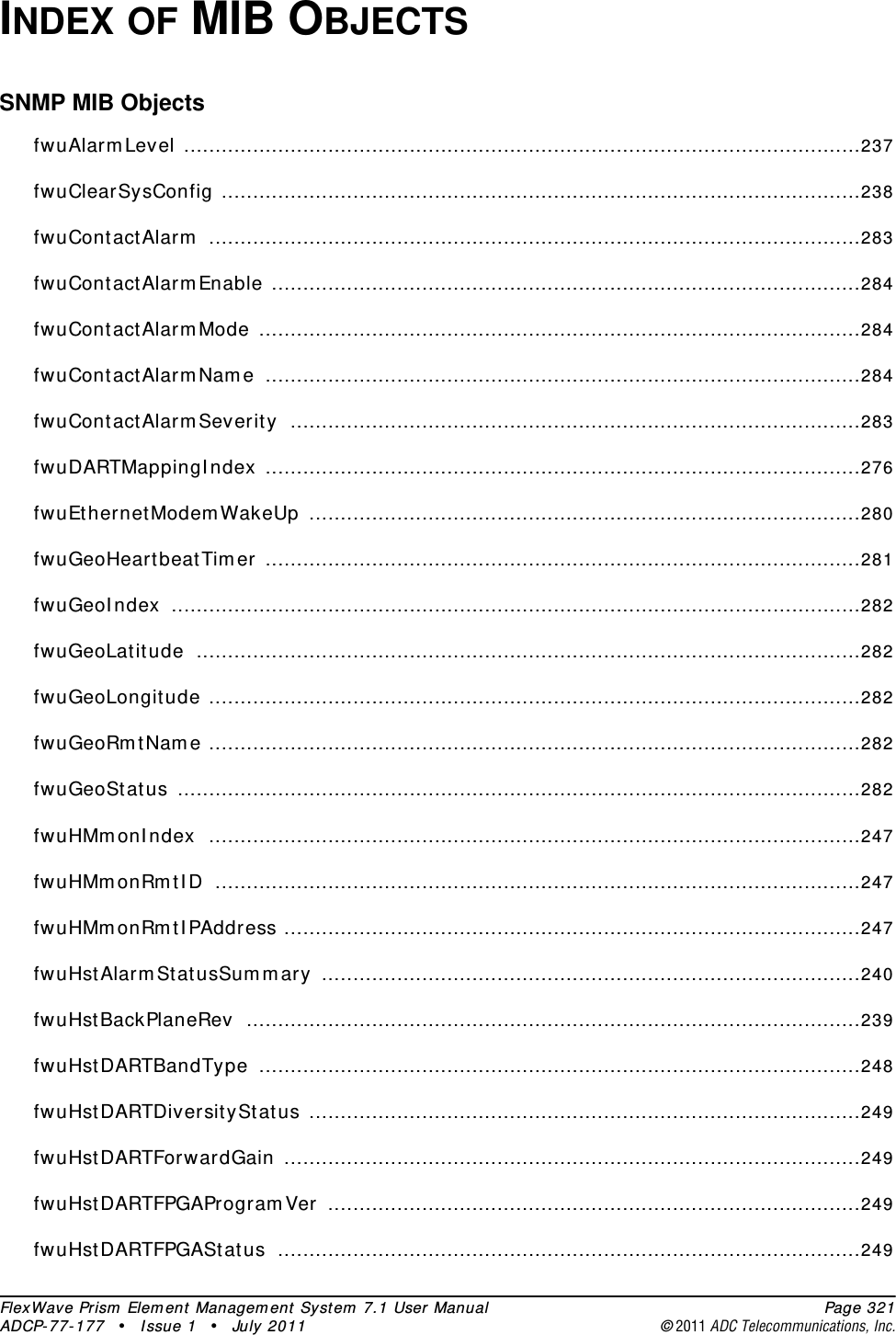 FlexWave Prism Element Management System 7.1 User Manual Page 321ADCP-77-177 • Issue 1 • July 2011 ©2011 ADC Telecommunications, Inc.INDEX OF MIB OBJECTSSNMP MIB ObjectsfwuAlarmLevel ............................................................................................................237fwuClearSysConfig ......................................................................................................238fwuContactAlarm ........................................................................................................283fwuContactAlarmEnable ..............................................................................................284fwuContactAlarmMode ................................................................................................284fwuContactAlarmName ...............................................................................................284fwuContactAlarmSeverity ...........................................................................................283fwuDARTMappingIndex ...............................................................................................276fwuEthernetModemWakeUp ........................................................................................280fwuGeoHeartbeatTimer ...............................................................................................281fwuGeoIndex ..............................................................................................................282fwuGeoLatitude ..........................................................................................................282fwuGeoLongitude ........................................................................................................282fwuGeoRmtName ........................................................................................................282fwuGeoStatus .............................................................................................................282fwuHMmonIndex ........................................................................................................247fwuHMmonRmtID .......................................................................................................247fwuHMmonRmtIPAddress ............................................................................................247fwuHstAlarmStatusSummary ......................................................................................240fwuHstBackPlaneRev ..................................................................................................239fwuHstDARTBandType ................................................................................................248fwuHstDARTDiversityStatus ........................................................................................249fwuHstDARTForwardGain ............................................................................................249fwuHstDARTFPGAProgramVer .....................................................................................249fwuHstDARTFPGAStatus .............................................................................................249