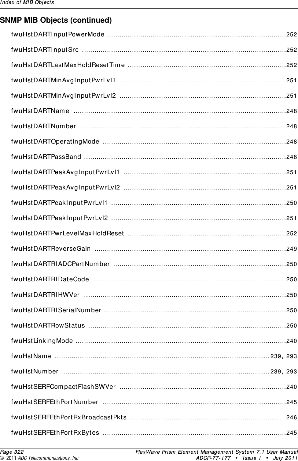 Index of MIB Objects  Page 322 FlexWave Prism Element Management System 7.1 User Manual© 2011 ADC Telecommunications, Inc ADCP-77-177 • Issue 1 • July 2011SNMP MIB Objects (continued)fwuHstDARTInputPowerMode ......................................................................................252fwuHstDARTInputSrc ..................................................................................................252fwuHstDARTLastMaxHoldResetTime ............................................................................252fwuHstDARTMinAvgInputPwrLvl1 ................................................................................251fwuHstDARTMinAvgInputPwrLvl2 ................................................................................251fwuHstDARTName ......................................................................................................248fwuHstDARTNumber ...................................................................................................248fwuHstDARTOperatingMode ........................................................................................248fwuHstDARTPassBand .................................................................................................248fwuHstDARTPeakAvgInputPwrLvl1 ..............................................................................251fwuHstDARTPeakAvgInputPwrLvl2 ..............................................................................251fwuHstDARTPeakInputPwrLvl1 ....................................................................................250fwuHstDARTPeakInputPwrLvl2 ....................................................................................251fwuHstDARTPwrLevelMaxHoldReset ............................................................................252fwuHstDARTReverseGain ............................................................................................249fwuHstDARTRIADCPartNumber ...................................................................................250fwuHstDARTRIDateCode .............................................................................................250fwuHstDARTRIHWVer .................................................................................................250fwuHstDARTRISerialNumber .......................................................................................250fwuHstDARTRowStatus ...............................................................................................250fwuHstLinkingMode .....................................................................................................240fwuHstName .......................................................................................................239, 293fwuHstNumber ...................................................................................................239, 293fwuHstSERFCompactFlashSWVer ................................................................................240fwuHstSERFEthPortNumber ........................................................................................245fwuHstSERFEthPortRxBroadcastPkts ...........................................................................246fwuHstSERFEthPortRxBytes ........................................................................................245