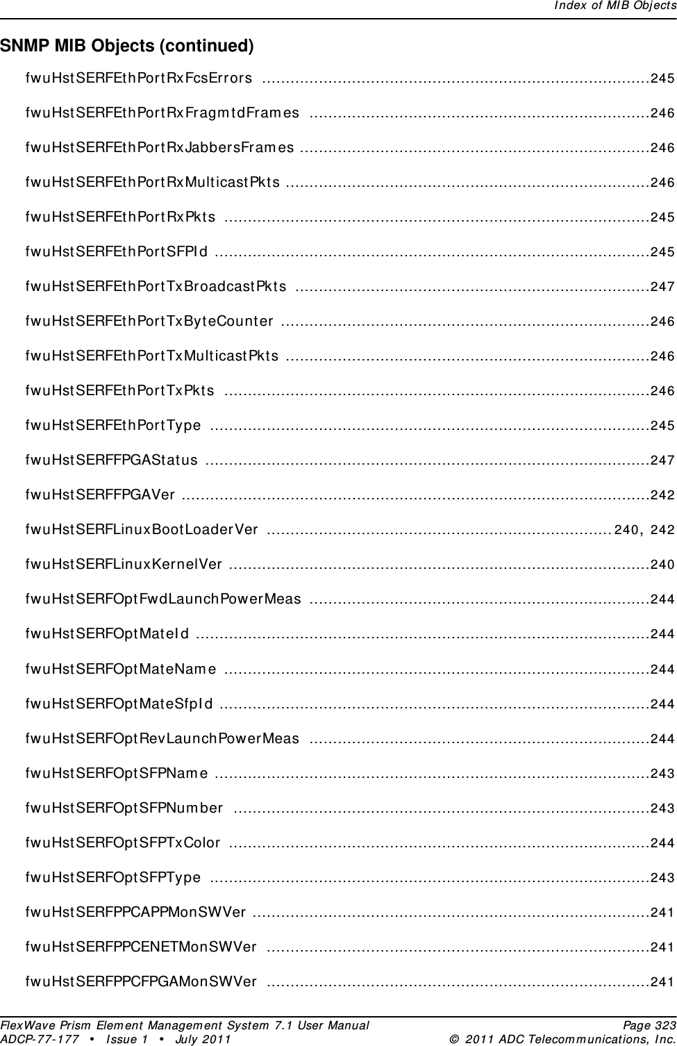 Index of MIB ObjectsFlexWave Prism Element Management System 7.1 User Manual Page 323ADCP-77-177 • Issue 1 • July 2011 © 2011 ADC Telecommunications, Inc.SNMP MIB Objects (continued)fwuHstSERFEthPortRxFcsErrors ..................................................................................245fwuHstSERFEthPortRxFragmtdFrames ........................................................................246fwuHstSERFEthPortRxJabbersFrames ..........................................................................246fwuHstSERFEthPortRxMulticastPkts .............................................................................246fwuHstSERFEthPortRxPkts ..........................................................................................245fwuHstSERFEthPortSFPId ............................................................................................245fwuHstSERFEthPortTxBroadcastPkts ...........................................................................247fwuHstSERFEthPortTxByteCounter ..............................................................................246fwuHstSERFEthPortTxMulticastPkts .............................................................................246fwuHstSERFEthPortTxPkts ..........................................................................................246fwuHstSERFEthPortType .............................................................................................245fwuHstSERFFPGAStatus ..............................................................................................247fwuHstSERFFPGAVer ...................................................................................................242fwuHstSERFLinuxBootLoaderVer .........................................................................240, 242fwuHstSERFLinuxKernelVer .........................................................................................240fwuHstSERFOptFwdLaunchPowerMeas ........................................................................244fwuHstSERFOptMateId ................................................................................................244fwuHstSERFOptMateName ..........................................................................................244fwuHstSERFOptMateSfpId ...........................................................................................244fwuHstSERFOptRevLaunchPowerMeas ........................................................................244fwuHstSERFOptSFPName ............................................................................................243fwuHstSERFOptSFPNumber ........................................................................................243fwuHstSERFOptSFPTxColor .........................................................................................244fwuHstSERFOptSFPType .............................................................................................243fwuHstSERFPPCAPPMonSWVer ....................................................................................241fwuHstSERFPPCENETMonSWVer .................................................................................241fwuHstSERFPPCFPGAMonSWVer .................................................................................241