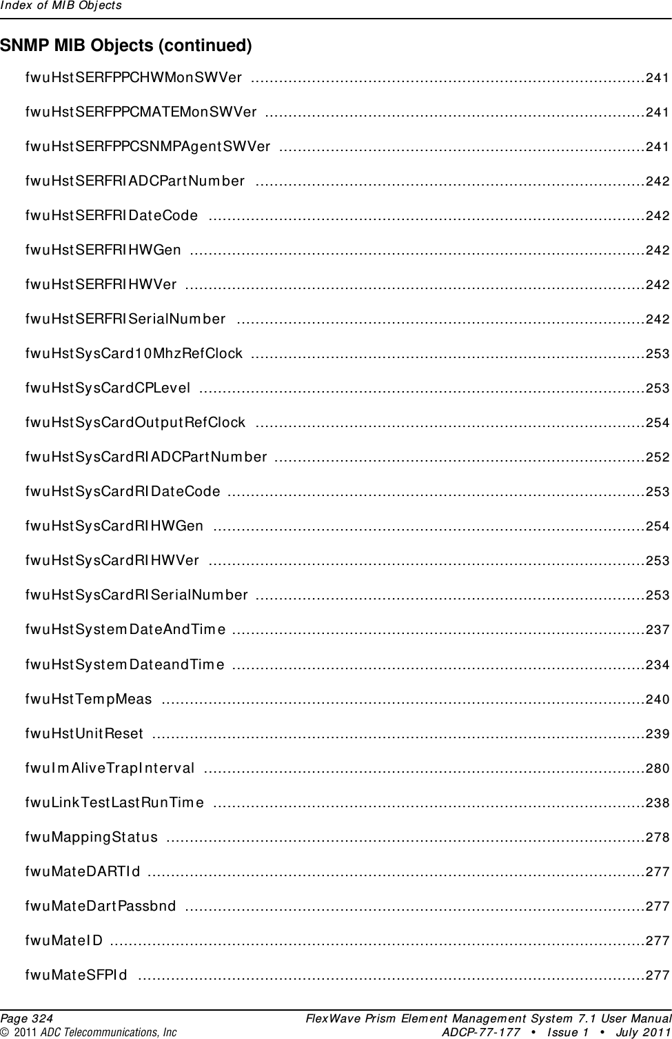 Index of MIB Objects  Page 324 FlexWave Prism Element Management System 7.1 User Manual© 2011 ADC Telecommunications, Inc ADCP-77-177 • Issue 1 • July 2011SNMP MIB Objects (continued)fwuHstSERFPPCHWMonSWVer ....................................................................................241fwuHstSERFPPCMATEMonSWVer .................................................................................241fwuHstSERFPPCSNMPAgentSWVer ..............................................................................241fwuHstSERFRIADCPartNumber ...................................................................................242fwuHstSERFRIDateCode .............................................................................................242fwuHstSERFRIHWGen .................................................................................................242fwuHstSERFRIHWVer ..................................................................................................242fwuHstSERFRISerialNumber .......................................................................................242fwuHstSysCard10MhzRefClock ....................................................................................253fwuHstSysCardCPLevel ...............................................................................................253fwuHstSysCardOutputRefClock ...................................................................................254fwuHstSysCardRIADCPartNumber ...............................................................................252fwuHstSysCardRIDateCode .........................................................................................253fwuHstSysCardRIHWGen ............................................................................................254fwuHstSysCardRIHWVer .............................................................................................253fwuHstSysCardRISerialNumber ...................................................................................253fwuHstSystemDateAndTime ........................................................................................237fwuHstSystemDateandTime ........................................................................................234fwuHstTempMeas .......................................................................................................240fwuHstUnitReset .........................................................................................................239fwuImAliveTrapInterval ..............................................................................................280fwuLinkTestLastRunTime ............................................................................................238fwuMappingStatus ......................................................................................................278fwuMateDARTId ..........................................................................................................277fwuMateDartPassbnd ..................................................................................................277fwuMateID ..................................................................................................................277fwuMateSFPId ............................................................................................................277