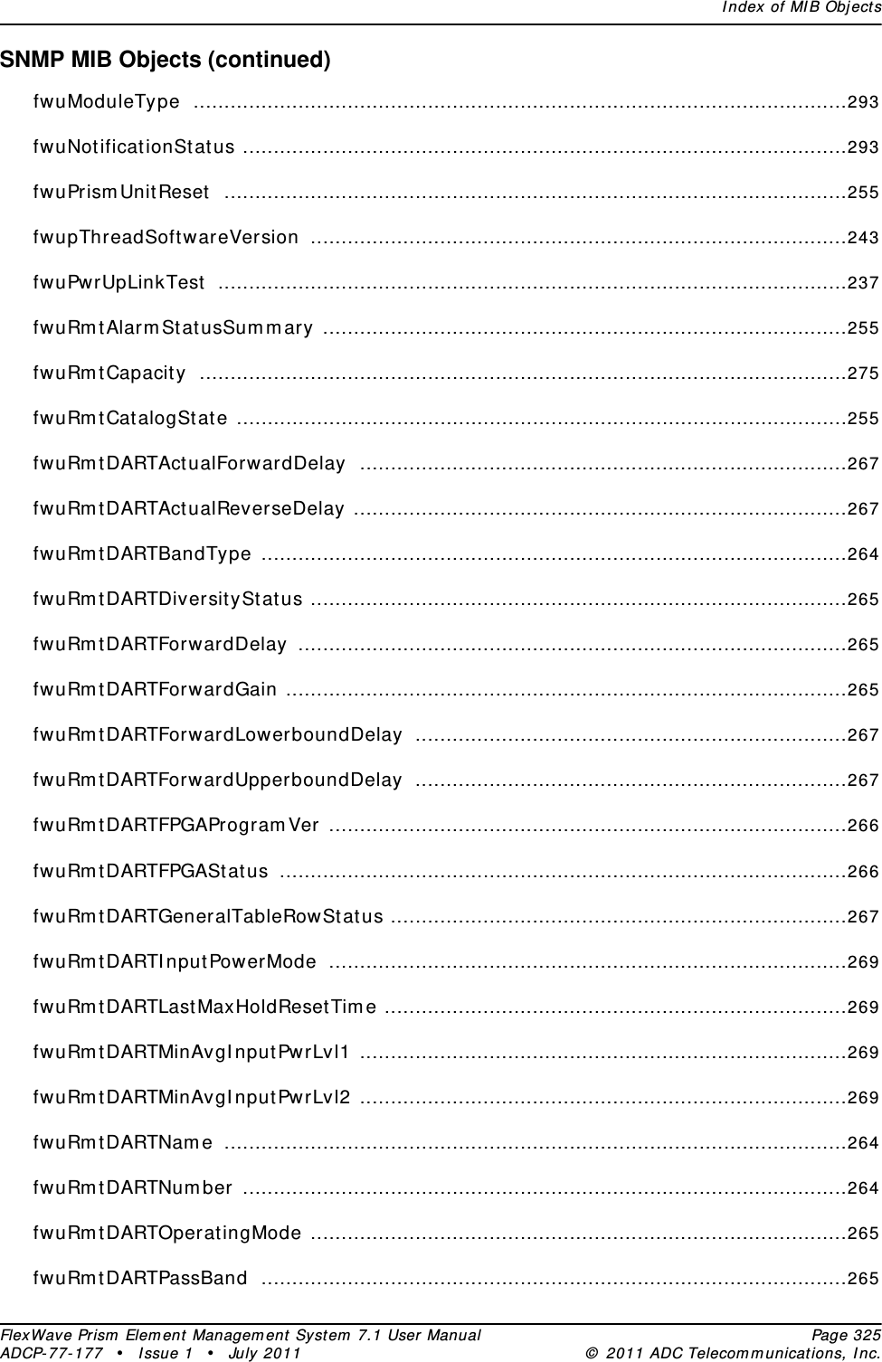 Index of MIB ObjectsFlexWave Prism Element Management System 7.1 User Manual Page 325ADCP-77-177 • Issue 1 • July 2011 © 2011 ADC Telecommunications, Inc.SNMP MIB Objects (continued)fwuModuleType ..........................................................................................................293fwuNotificationStatus ..................................................................................................293fwuPrismUnitReset .....................................................................................................255fwupThreadSoftwareVersion .......................................................................................243fwuPwrUpLinkTest ......................................................................................................237fwuRmtAlarmStatusSummary .....................................................................................255fwuRmtCapacity .........................................................................................................275fwuRmtCatalogState ...................................................................................................255fwuRmtDARTActualForwardDelay ...............................................................................267fwuRmtDARTActualReverseDelay ................................................................................267fwuRmtDARTBandType ...............................................................................................264fwuRmtDARTDiversityStatus .......................................................................................265fwuRmtDARTForwardDelay .........................................................................................265fwuRmtDARTForwardGain ...........................................................................................265fwuRmtDARTForwardLowerboundDelay ......................................................................267fwuRmtDARTForwardUpperboundDelay ......................................................................267fwuRmtDARTFPGAProgramVer ....................................................................................266fwuRmtDARTFPGAStatus ............................................................................................266fwuRmtDARTGeneralTableRowStatus ..........................................................................267fwuRmtDARTInputPowerMode ....................................................................................269fwuRmtDARTLastMaxHoldResetTime ...........................................................................269fwuRmtDARTMinAvgInputPwrLvl1 ...............................................................................269fwuRmtDARTMinAvgInputPwrLvl2 ...............................................................................269fwuRmtDARTName .....................................................................................................264fwuRmtDARTNumber ..................................................................................................264fwuRmtDARTOperatingMode .......................................................................................265fwuRmtDARTPassBand ...............................................................................................265